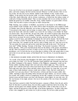 Every one of us has to see our present occupation as the work God is giving to us now, in the
place, and in the company that the Lord has decreed. Wherever we find ourselves there we too
are on duty. We may feel we are virtually chained to this husband or wife, to these needy
children, to this parent who has become senile, or to these wearying studies. Or are we members
of this little church fellowship with its obvious weaknesses, or locked into this tedious routine of
a dull job or boring household duties? Then we must remember that we are set there by God to
defend the gospel by our credible Christ-like living. Endure hardness as a good soldier of Jesus
Christ. Paul was able to rejoice in the place in which God put him.
Philip Hacking, once a minister in Sheffield, was involved in the disaster in the Hillsborough
soccer stadium in that Yorkshire city in April 1989 in which 96 spectators were crushed to death.
A Christian nurse from his fellowship was set there in that scene of horror by God. Hacking says
“I was present at the match, and was trying to counsel a little. One of our girls, who’s a nurse,
had sat for hours with a lad who wouldn’t say a word. He was waiting to see whether his friend
was dead or alive. She sat with him, she gave him coffee, she wanted to speak to him about Jesus
but it seemed impossible to say anything. Eventually the message came that they’d found his
friend but he was dead. He went to examine the body, and she went with him. He’d hardly
spoken a word for hours, and suddenly he thumped the wall and he shouted, ‘My God! My God!
Why? – if there is a God!’ My nurse friend was able to say, very sensitively, ‘Yes, there is a
God, I know him. He’s changed my life and he is able to change yours too.’ She went on to say,
“Do you realise the words you said are the words that Jesus said on the cross? ‘My God, my
God, why?'” (Philip Hacking, “Servants of the King,” The Keswick Convention 1989, STL
Books, Bromley, 1989, p.24). God had put her there for the defence of the gospel, and defend it
she did. There are periods in our lives in which we feel we’re in chains to the most unpleasant
providences, yet it is God who has set us in that place in defence of the only gospel given to men,
and in that we can and may rejoice as Paul himself did. You will also, if you put the gospel in
first place.
3. THE ROMAN GUARDS WERE AFFECTED BY PAUL’S PRESENCE IN PRISON.
“As a result, it has become clear throughout the whole palace guard and to everyone else that I
am in chains for Christ” (13). The full Praetorian Guard numbered nine thousand men and were
the official bodyguard of the emperor. Members of the Philippian congregation would see the
Roman soldiers marching through their town and some of them might say, “They need the
gospel. How could the good news about Jesus break into the world of the Roman army? If only
Paul could meet with some of them and talk to them of the Saviour for a long time we are sure
many of those battle hardened veterans would start to follow Christ. But how could that be
possible? Let’s just pray about it.” But Paul arrives in Rome and there he meets soldier after
soldier. Speaking to them and writing letters becomes his major ministry. It’s not raw country
boy recruits who couldn’t read he is evangelising but the elite company of Caesar’s troops whose
barrack rooms and bath houses soon buzz with discussion about religion for year after year. All
this was because of one single prisoner who was in the custody of the very troops who guarded
the emperor.
There had been a period in which Paul had been given a measure of liberty from the jail, and he
lived for that time in a private house, but even there a guard would have had to be on duty. The
prisoner and the guard were chained together, but Paul didn’t whine to them that it was all so
unjust, and that he had grown to hate the sight of the Roman legionnaires. He didn’t bribe them
to have wine smuggled in, and women too, or plot an escape. No, he bore a plain powerful
 