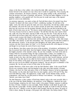witness to the three or four soldiers who worked the daily shifts and kept an eye on him. He
looked forward to the constant new men whose turn it would be to guard him. How wearying the
constant conversations, the absence of privacy, the new guard wanting to talk, and Paul tired
from the previous four hours of questions and answers. Yet Paul was under obligation to love his
guarding neighbour as his guarded self. Over the years he would meet many of the imperial
guard in a one-to-one relationship.
An enormous impression was made on them all. Paul told them about a Jew named Jesus from
Nazareth. He shared with them some of Christ’s scintillating teaching. He told them of his
mighty works, that when he spoke the winds and waves obeyed him. He told these soldiers about
the centurions who loved the Lord, one of whose servants he raised from a death bed. He told
them how the Lord Jesus was the promised Messiah, God the Son, and that he had died as the
lamb of God to take away our sin. “We deserve eternal death because we are sinners,” Paul said,
“but Jesus, because he loved us, died in our place.” He told them that they must repent of their
sins, really turn away from them, and turn in faith to the one who said, “Come unto me all you
who labour and are heavy laden and I will give you rest.” The men on guard duty had never met
a man so much at peace with himself as this prisoner. They later went back to the barracks
thinking over everything they had been told, and they talked to their friends, so that other troops
were filled with curiosity to meet this extraordinary man. The good news he told them resulted in
this achievement of grace; “it has become clear throughout the whole palace guard and to
everyone else that I am in chains for Christ” (v.13). Paul had put his life at the disposal of Christ,
and though he was bound, the word of God is never bound.
Let me illustrate from three sources the power of the providence of restrictions and limitations (if
they be received from God); firstly from the English reformer Hugh Latimer, the greatest of all
the English preachers of the sixteenth century, the one who eventually was burnt at the stake in
Oxford. When he was arrested during the reign of Queen Mary, Latimer was committed to a
painful house arrest in the home of the mayor of Oxford, Edmund and Margaret Irish. For 18
months he had to live there with their hatred of all he stood for, their boorish behaviour and foul
conversation. Day after day he was called by God to endure it. Latimer was set in that mayor’s
house for the defence of the gospel, and at the end of it, just before his martyrdom, Margaret
Irish was won over by his faithful and gracious testimony. She not only grew in admiration of his
consistent life, but she came to trust in Christ alone for her salvation.
Another illustration of this lesson refers to the late Bob Sheehan’s father. In the second World
War he was a stretcher bearer, and God attached to the other end of that stretcher a Scottish
Christian who lived for Christ and spoke of him to Mr Sheehan whenever he had an opportunity.
That stretcher was the chain that bound those two men together, and by 1945 and VE Day, they
were both following Christ. The implications of that ‘chain’ for the Sheehan family and the
congregations who heard his son Bob preach at Welwyn were immense. I am saying to you,
‘Receive your chains from Christ!’
The third illustration of this conduct of Paul being imitated today to the same powerful effect is
in the case of the late Martin Burnham, the missionary to the Philippines, murdered last week.
Several hostages, including his wife Gracie, testify to his patient Christian response to suffering
for those 376 days. Chained to a tree each night, Martin Burnham would thank his guard and
then wish him a good night. On their marches through the jungle he would do what the Saviour
told us all to do – offering to carry the bags of other hostages and also his captors. He spoke of
Christ to them, sharing the message of the gospel with rebel leader Abu Sabaya himself. When
 