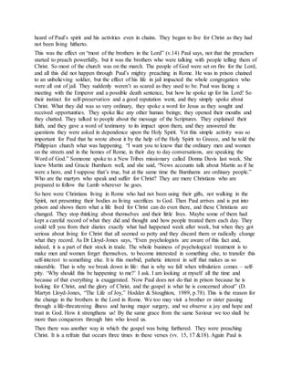 heard of Paul’s spirit and his activities even in chains. They began to live for Christ as they had
not been living hitherto.
This was the effect on “most of the brothers in the Lord” (v.14) Paul says, not that the preachers
started to preach powerfully, but it was the brothers who were talking with people telling them of
Christ. So most of the church was on the march. The people of God were set on fire for the Lord,
and all this did not happen through Paul’s mighty preaching in Rome. He was in prison chained
to an unbelieving soldier, but the effect of his life in jail impacted the whole congregation who
were all out of jail. They suddenly weren’t as scared as they used to be. Paul was facing a
meeting with the Emperor and a possible death sentence, but how he spoke up for his Lord! So
their instinct for self-preservation and a good reputation went, and they simply spoke about
Christ. What they did was so very ordinary, they spoke a word for Jesus as they sought and
received opportunities. They spoke like any other human beings; they opened their mouths and
they chatted. They talked to people about the message of the Scriptures. They explained their
faith, and they gave a word of testimony to its impact upon them, and they answered the
questions they were asked in dependence upon the Holy Spirit. Yet this simple activity was so
important for Paul that he wrote about it by the help of the Holy Spirit to Greece, and he told the
Philippian church what was happening. “I want you to know that the ordinary men and women
on the streets and in the homes of Rome, in their day to day conversations, are speaking the
Word of God.” Someone spoke to a New Tribes missionary called Donna Davis last week. She
knew Martin and Gracie Burnham well, and she said, “News accounts talk about Martin as if he
were a hero, and I suppose that’s true, but at the same time the Burnhams are ordinary people.”
Who are the martyrs who speak and suffer for Christ? They are mere Christians who are
prepared to follow the Lamb wherever he goes.
So here were Christians living in Rome who had not been using their gifts, not walking in the
Spirit, not presenting their bodies as living sacrifices to God. Then Paul arrives and is put into
prison and shows them what a life lived for Christ can do even there, and these Christians are
changed. They stop thinking about themselves and their little lives. Maybe some of them had
kept a careful record of what they did and thought and how people treated them each day. They
could tell you from their diaries exactly what had happened week after week, but when they got
serious about living for Christ that all seemed so petty and they discard them or radically change
what they record. As Dr Lloyd-Jones says, “Even psychologists are aware of this fact and,
indeed, it is a part of their stock in trade. The whole business of psychological treatment is to
make men and women forget themselves, to become interested in something else, to transfer this
self-interest to something else. It is this morbid, pathetic interest in self that makes us so
miserable. That is why we break down in life: that is why we fall when tribulation comes – self-
pity. ‘Why should this be happening to me?’ I ask. I am looking at myself all the time and
because of that everything is exaggerated. Now Paul does not do that in prison because he is
looking for Christ, and the glory of Christ, and the gospel is what he is concerned about” (D.
Martyn Lloyd-Jones, “The Life of Joy,” Hodder & Stoughton, 1989, p.78). This is the reason for
the change in the brothers in the Lord in Rome. We too may visit a brother or sister passing
through a life-threatening illness and having major surgery, and we observe a joy and hope and
trust in God. How it strengthens us! By the same grace from the same Saviour we too shall be
more than conquerors through him who loved us.
Then there was another way in which the gospel was being furthered. They were preaching
Christ. It is a refrain that occurs three times in these verses (vv. 15, 17 &18). Again Paul is
 