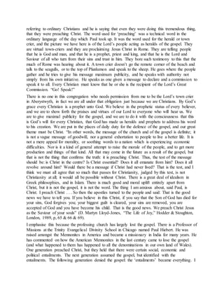 referring to ordinary Christians and he is saying that even they were doing this tremendous thing,
that they were preaching Christ. The word used for ‘preaching’ was a technical word in the
ordinary language of the day which Paul took up. It was the word used for the herald or town
crier, and the picture we have here is of the Lord’s people acting as heralds of the gospel. They
are virtual town-criers and they are proclaiming Jesus Christ in Rome. They are telling people
that he is God and man, and that he is a prophet, priest and king, and that he is the Lord and
Saviour of all who turn from their sins and trust in him. They bore such testimony to this that the
much of Rome was hearing about it. A town crier doesn’t go the remote corner of the beach and
talk to the seagulls, or to the top of Plunlumon and speak to the sheep. He goes where the people
gather and he tries to give his message maximum publicity, and he speaks with authority not
simply from his own initiative. He speaks as one given a message to declare and a commission to
speak it to all. Every Christian must know that he or she is the recipient of the Lord’s Great
Commission. “Go! Speak!”
There is no one in this congregation who needs permission from me to be the Lord’s town crier
in Aberystwyth, in fact we are all under that obligation just because we are Christians. By God’s
grace every Christian is a prophet unto God. We believe in the prophetic status of every believer,
and we are to show forth the praises and virtues of our Lord to everyone who will hear us. We
are to give maximal publicity for the gospel, and we are to do it with the consciousness that this
is God’s will for every Christian, that God has made us heralds and prophets to address his word
to his creation. We are put in the places of daily duty for the defence of the gospel, and our great
theme must be Christ. “In other words, the message of the church and of the gospel is definite; it
is not a vague message of goodwill, nor a general exhortation to people to live a better life. It is
not a mere appeal for morality, or soothing words to a nation which is experiencing economic
difficulties. Nor is it a kind of general attempt to raise the morale of the people, and to get more
production and things of that kind. All that may come in the future as a result of the gospel, but
that is not the thing that confirms the truth: it is preaching Christ. Thus, the test of the message
should be: is Christ in the centre? Is Christ essential? Does it all emanate from him? Does it all
revolve around him? Would there be a message if Christ had never lived? That is the test, and I
think we must all agree that so much that passes for Christianity, judged by this test, is not
Christianity at all; it would all be possible without Christ. There is a great deal of idealism in
Greek philosophies, and in Islam. There is much good and moral uplift entirely apart from
Christ, but it is not the gospel, it is not the word. The thing I am anxious about, said Paul, is
Christ. I preach Christ . . . So then the apostles turned to the people and said: That is the good
news we have to tell you. If you believe in this Christ, if you say that the Son of God has died for
your sins, God forgives you; your biggest guilt is cleared, your sins are removed, you are
accepted of God and you have become his child. That is the good news. We preach Christ Jesus
as the Saviour of your souls” (D. Martyn Lloyd-Jones, “The Life of Joy,” Hodder & Stoughton,
London, 1989, p, 65 & 66 & 69).
I emphasise this because the professing church has largely lost the gospel. There is a Professor of
Missions at the Trinity Evangelical Divinity School in Chicago named Paul Hiebert. He was
raised amongst the Mennonites in America and became a missionary in India for many years. He
has commented on how the American Mennonites in the last century came to lose the gospel
(and what happened to them has happened to all the denominations in our own land of Wales).
One generation preached Christ, but they held that there were certain social, economic and
political entailments. The next generation assumed the gospel, but identified with the
entailments. The following generation denied the gospel: the ‘entailments’ became everything. I
 