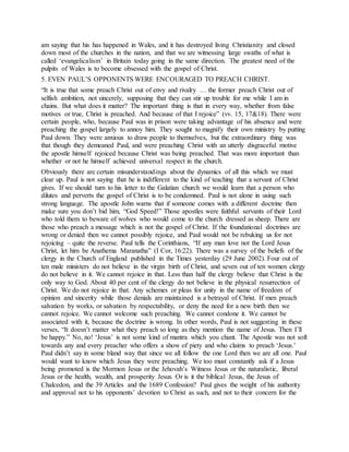 am saying that his has happened in Wales, and it has destroyed living Christianity and closed
down most of the churches in the nation, and that we are witnessing large swaths of what is
called ‘evangelicalism’ in Britain today going in the same direction. The greatest need of the
pulpits of Wales is to become obsessed with the gospel of Christ.
5. EVEN PAUL’S OPPONENTS WERE ENCOURAGED TO PREACH CHRIST.
“It is true that some preach Christ out of envy and rivalry … the former preach Christ out of
selfish ambition, not sincerely, supposing that they can stir up trouble for me while I am in
chains. But what does it matter? The important thing is that in every way, whether from false
motives or true, Christ is preached. And because of that I rejoice” (vv. 15, 17&18). There were
certain people, who, because Paul was in prison were taking advantage of his absence and were
preaching the gospel largely to annoy him. They sought to magnify their own ministry by putting
Paul down. They were anxious to draw people to themselves, but the extraordinary thing was
that though they demeaned Paul, and were preaching Christ with an utterly disgraceful motive
the apostle himself rejoiced because Christ was being preached. That was more important than
whether or not he himself achieved universal respect in the church.
Obviously there are certain misunderstandings about the dynamics of all this which we must
clear up. Paul is not saying that he is indifferent to the kind of teaching that a servant of Christ
gives. If we should turn to his letter to the Galatian church we would learn that a person who
dilutes and perverts the gospel of Christ is to be condemned. Paul is not alone in using such
strong language. The apostle John warns that if someone comes with a different doctrine then
make sure you don’t bid him, “God Speed!” Those apostles were faithful servants of their Lord
who told them to beware of wolves who would come to the church dressed as sheep. There are
those who preach a message which is not the gospel of Christ. If the foundational doctrines are
wrong or denied then we cannot possibly rejoice, and Paul would not be rebuking us for not
rejoicing – quite the reverse. Paul tells the Corinthians, “If any man love not the Lord Jesus
Christ, let him be Anathema Maranatha” (I Cor, 16:22). There was a survey of the beliefs of the
clergy in the Church of England published in the Times yesterday (29 June 2002). Four out of
ten male ministers do not believe in the virgin birth of Christ, and seven out of ten women clergy
do not believe in it. We cannot rejoice in that. Less than half the clergy believe that Christ is the
only way to God. About 40 per cent of the clergy do not believe in the physical resurrection of
Christ. We do not rejoice in that. Any schemes or pleas for unity in the name of freedom of
opinion and sincerity while those denials are maintained is a betrayal of Christ. If men preach
salvation by works, or salvation by respectability, or deny the need for a new birth then we
cannot rejoice. We cannot welcome such preaching. We cannot condone it. We cannot be
associated with it, because the doctrine is wrong. In other words, Paul is not suggesting in these
verses, “It doesn’t matter what they preach so long as they mention the name of Jesus. Then I’ll
be happy.” No, no! ‘Jesus’ is not some kind of mantra which you chant. The Apostle was not soft
towards any and every preacher who offers a show of piety and who claims to preach ‘Jesus.’
Paul didn’t say in some bland way that since we all follow the one Lord then we are all one. Paul
would want to know which Jesus they were preaching. We too must constantly ask if a Jesus
being promoted is the Mormon Jesus or the Jehovah’s Witness Jesus or the naturalistic, liberal
Jesus or the health, wealth, and prosperity Jesus. Or is it the biblical Jesus, the Jesus of
Chalcedon, and the 39 Articles and the 1689 Confession? Paul gives the weight of his authority
and approval not to his opponents’ devotion to Christ as such, and not to their concern for the
 