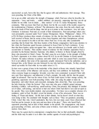 unconverted as such, but to this fact, that he agrees with and authenticates their message. They
were preaching the Christ of the Bible.
Let us go on a little and notice the strength of language which Paul uses when he describes his
opponents – “envy and rivalry … selfish ambition, not sincerely, supposing that they can stir up
trouble for me while I am in chains … false motives” (15 & 17). James Montgomery Boice
comments, “Did you know that Paul very likely lost his life as a result of the trouble caused by
the troublemaking Christians at Rome? The information that exists from the early church age
about the death of Paul and the things that led up to it points to this conclusion: envy led some
Christians to denounce Paul and, as a result of their denunciation, Paul and perhaps others also
were presumably executed under Nero” (James Montgomery Boice, “Philippians”, Baker, 1971,
p.59). Dr Boice produces three strands of evidence for this, the fact that Paul was initially not
well received in Rome, that he seems to have been forgotten and when Onesiphorous arrived
there no one seemed to be able to tell him where Paul was. It was only after considerable
searching that he found him. But these leaders of the Roman congregation had to pay attention to
him when the Praetorian guard became awakened to Jesus Christ by Paul’s testimony. It was
then that those leaders spoke out against him – there are references to a hostile spirit in Paul’s
second letter to Timothy. Then another strand of evidence for this Christian opposition Paul is
provided by the Roman historian Suetonius who alludes to friction in Rome brought about by
those who preached in Christ’s Name. The third cause for us to believe in the strength of feeling
by Paul’s opponents is in a letter written about 90 A.D. by an old Christian in Rome named
Clement. He makes reference to jealousy and strife which in some way caused Paul’s execution.
So it is not unlikely that some of his opponents actually denounced Paul to the authorities and so
betrayed him, as his Master was also betrayed by one who had been a disciple. So they certainly
stirred up trouble for Paul while he was under arrest (v.17).
So here were a group of men in the leadership of the church at Rome who virtually hated Paul.
They were envious of his influence and success, and they were ambitious for leadership. Yet
when everyone began to evangelise fervently even they were constrained to preach Christ with
new zeal. How impressive and influential is Paul’s example. He really did live that the gospel
might be advanced. That was his raison d’etre. So Paul could rejoice in their strange activity, his
grumbling opponents were both preaching Christ, while also using the pulpit to make sly
innuendoes and veiled threats and concealed, damaging hints about him. They were preaching
the holy forgiving Christ the Saviour! They were men who gave a faithful gospel message,
declaring a selfless, self-sacrificing, unself-seeking Christ, but privately they indulged in another
set of values, self-seeking, and moved to hurt one whom Christ had died to save and set apart as
his apostle. They were double-minded, dual personalities. Yet there was a complete absence of a
retaliatory spirit in Paul. He didn’t reveal the identity of one of his adversaries There was no
feeling of ‘Name and shame.’ He felt hurt at their attitude, but he doesn’t dwell on what they
were doing to him. He concluded with thoughts such as these: “They are genuinely preaching
Christ. I don’t like why. I don’t particularly like how, but over many years I have observed that
God has put his treasure in clay pots and uses them to his glory.” Those who heard Paul’s
opponents preaching had no idea of their attitude to the apostle. The congregations only heard
good preaching of Christ, and some of them came to believe. God veiled the preachers’ bad
motives from them.
There may be a great deal in contemporary evangelicalism that we find profoundly disturbing,
and the skids may be under it as it slides into another agenda of social and psychological
 