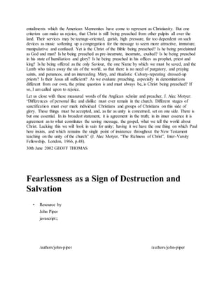entailments which the American Mennonites have come to represent as Christianity. But one
criterion can make us rejoice, that Christ is still being preached from other pulpits all over the
land. Their services may be teenage-oriented, garish, high pressure, far too dependent on such
devices as music softening up a congregation for the message to seem more attractive, immature,
manipulative and confused. Yet is the Christ of the Bible being preached? Is he being proclaimed
as God and man? Is he being preached as pre-incarnate, incarnate, exalted? Is he being preached
in his state of humiliation and glory? Is he being preached in his offices as prophet, priest and
king? Is he being offered as the only Saviour, the one Name by which we must be saved, and the
Lamb who takes away the sin of the world, so that there is no need of purgatory, and praying
saints, and penances, and an interceding Mary, and ritualistic Calvary-repeating dressed-up
priests? Is their Jesus all sufficient? As we evaluate preaching, especially in denominations
different from our own, the prime question is and must always be, is Christ being preached? If
so, I am called upon to rejoice.
Let us close with these measured words of the Anglican scholar and preacher, J. Alec Motyer:
“Differences of personal like and dislike must ever remain in the church. Different stages of
sanctification must ever mark individual Christians and groups of Christians on this side of
glory. These things must be accepted, and, as far as unity is concerned, set on one side. There is
but one essential. In its broadest statement, it is agreement in the truth; in its inner essence it is
agreement as to what constitutes the saving message, the gospel, what we tell the world about
Christ. Lacking this we will look in vain for unity; having it we have the one thing on which Paul
here insists, and which remains the single point of insistence throughout the New Testament
teaching on the unity of the church” (J. Alec Motyer, “The Richness of Christ”, Inter-Varsity
Fellowship, London, 1966, p.48).
30th June 2002 GEOFF THOMAS
Fearlessness as a Sign of Destruction and
Salvation
• Resource by
John Piper
javascript:;
/authors/john-piper
J o h n P i p e r P h o t o
/authors/john-piper
 