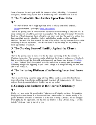 Some of us sense the need again to lift this banner of radical, risk-taking, God-centered,
courageous, wartime living so that there is no mistaking: that’s what God calls us to be.
2. The Need to Stir One Another Up to Take Risks
l "
“We need to break out of deeply-ingrained habits of timidity and silence and fear.”
Tweet HYPERLINK "javascript:;"Share on Facebook
There is the growing sense in some of us that we need to stir each other up to take some risks in
more venturesome acts of love, especially in evangelism “for the sake of the name.” We need to
break out of deeply-ingrained habits of timidity and silence and fear. We need to be set free from
long-established anxieties of ruffling feathers and offending secular pluralists and being
slandered. We need to be freed to speak the truth in love without looking over our shoulder at the
snickering or ridicule that follows. This fits with some of the new things we are planning for
fresh opportunities of outreach.
3. The Growing Sense of Hostility Against the Church
l "
There is the growing sense in many of us that the winds are blowing ill for the comforts of
Christians in America. This is not necessarily a bad thing for the purity and power of the church.
But we need to be ready for the trouble and disapproval and danger when it comes. First Peter
4:12 says, “Beloved do not be surprised at the fiery ordeal that is coming upon you as though
something strange were happening to you.” It isn’t strange. It is strange how long we have been
able to live without it.
4. The Increasing Riskiness of Addressing Important Issues
l "
There is also the rising sense that taking a loving, biblical stand on some of the front burner
issues of our time (e.g., abortion and homosexual behavior) will be increasingly risky business
and may bring down actual physical hostility and not just verbal.
5. Courage and Boldness at the Heart of Christianity
l "
Finally, as I have taught this great book of Philippians on Wednesday evenings, the conviction
has gripped me that courage is at the center of what it means to live in a manner worthy of the
gospel. Boldness in the face of opposition is at the heart of being a Christian. It is not an upper
level spirituality for super saints. It is the meat and potatoes of daily Christian living. I saw this
in today’s text and I want to show it to you.
 