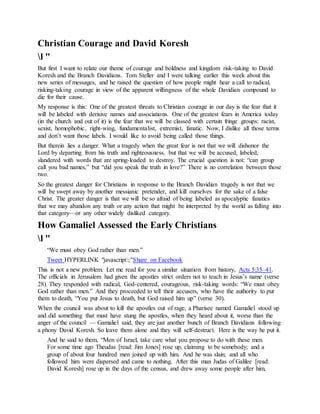 Christian Courage and David Koresh
l "
But first I want to relate our theme of courage and boldness and kingdom risk-taking to David
Koresh and the Branch Davidians. Tom Steller and I were talking earlier this week about this
new series of messages, and he raised the question of how people might hear a call to radical,
risking-taking courage in view of the apparent willingness of the whole Davidian compound to
die for their cause.
My response is this: One of the greatest threats to Christian courage in our day is the fear that it
will be labeled with derisive names and associations. One of the greatest fears in America today
(in the church and out of it) is the fear that we will be classed with certain fringe groups: racist,
sexist, homophobic, right-wing, fundamentalist, extremist, fanatic. Now, I dislike all those terms
and don’t want those labels. I would like to avoid being called those things.
But therein lies a danger. What a tragedy when the great fear is not that we will dishonor the
Lord by departing from his truth and righteousness, but that we will be accused, labeled,
slandered with words that are spring-loaded to destroy. The crucial question is not: “can group
call you bad names,” but “did you speak the truth in love?” There is no correlation between those
two.
So the greatest danger for Christians in response to the Branch Davidian tragedy is not that we
will be swept away by another messianic pretender, and kill ourselves for the sake of a false
Christ. The greater danger is that we will be so afraid of being labeled as apocalyptic fanatics
that we may abandon any truth or any action that might be interpreted by the world as falling into
that category—or any other widely disliked category.
How Gamaliel Assessed the Early Christians
l "
“We must obey God rather than men.”
Tweet HYPERLINK "javascript:;"Share on Facebook
This is not a new problem. Let me read for you a similar situation from history, Acts 5:35–41.
The officials in Jerusalem had given the apostles strict orders not to teach in Jesus’s name (verse
28). They responded with radical, God-centered, courageous, risk-taking words: “We must obey
God rather than men.” And they proceeded to tell their accusers, who have the authority to put
them to death, “You put Jesus to death, but God raised him up” (verse 30).
When the council was about to kill the apostles out of rage, a Pharisee named Gamaliel stood up
and did something that must have stung the apostles, when they heard about it, worse than the
anger of the council — Gamaliel said, they are just another bunch of Branch Davidians following
a phony David Koresh. So leave them alone and they will self-destruct. Here is the way he put it.
And he said to them, “Men of Israel, take care what you propose to do with these men.
For some time ago Theudas [read: Jim Jones] rose up, claiming to be somebody; and a
group of about four hundred men joined up with him. And he was slain; and all who
followed him were dispersed and came to nothing. After this man Judas of Galilee [read:
David Koresh] rose up in the days of the census, and drew away some people after him,
 