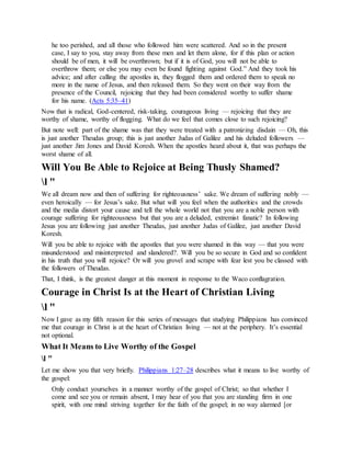 he too perished, and all those who followed him were scattered. And so in the present
case, I say to you, stay away from these men and let them alone, for if this plan or action
should be of men, it will be overthrown; but if it is of God, you will not be able to
overthrow them; or else you may even be found fighting against God.” And they took his
advice; and after calling the apostles in, they flogged them and ordered them to speak no
more in the name of Jesus, and then released them. So they went on their way from the
presence of the Council, rejoicing that they had been considered worthy to suffer shame
for his name. (Acts 5:35–41)
Now that is radical, God-centered, risk-taking, courageous living — rejoicing that they are
worthy of shame, worthy of flogging. What do we feel that comes close to such rejoicing?
But note well: part of the shame was that they were treated with a patronizing disdain — Oh, this
is just another Theudas group; this is just another Judas of Galilee and his deluded followers —
just another Jim Jones and David Koresh. When the apostles heard about it, that was perhaps the
worst shame of all.
Will You Be Able to Rejoice at Being Thusly Shamed?
l "
We all dream now and then of suffering for righteousness’ sake. We dream of suffering nobly —
even heroically — for Jesus’s sake. But what will you feel when the authorities and the crowds
and the media distort your cause and tell the whole world not that you are a noble person with
courage suffering for righteousness but that you are a deluded, extremist fanatic? In following
Jesus you are following just another Theudas, just another Judas of Galilee, just another David
Koresh.
Will you be able to rejoice with the apostles that you were shamed in this way — that you were
misunderstood and misinterpreted and slandered?. Will you be so secure in God and so confident
in his truth that you will rejoice? Or will you grovel and scrape with fear lest you be classed with
the followers of Theudas.
That, I think, is the greatest danger at this moment in response to the Waco conflagration.
Courage in Christ Is at the Heart of Christian Living
l "
Now I gave as my fifth reason for this series of messages that studying Philippians has convinced
me that courage in Christ is at the heart of Christian living — not at the periphery. It’s essential
not optional.
What It Means to Live Worthy of the Gospel
l "
Let me show you that very briefly. Philippians 1:27–28 describes what it means to live worthy of
the gospel:
Only conduct yourselves in a manner worthy of the gospel of Christ; so that whether I
come and see you or remain absent, I may hear of you that you are standing firm in one
spirit, with one mind striving together for the faith of the gospel; in no way alarmed [or
 