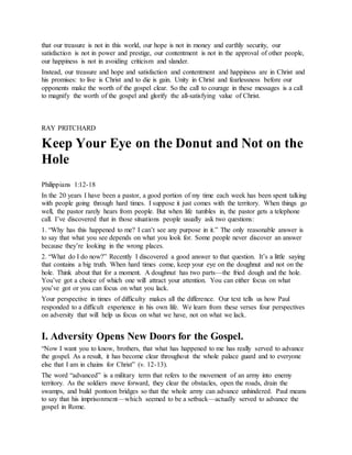 that our treasure is not in this world, our hope is not in money and earthly security, our
satisfaction is not in power and prestige, our contentment is not in the approval of other people,
our happiness is not in avoiding criticism and slander.
Instead, our treasure and hope and satisfaction and contentment and happiness are in Christ and
his promises: to live is Christ and to die is gain. Unity in Christ and fearlessness before our
opponents make the worth of the gospel clear. So the call to courage in these messages is a call
to magnify the worth of the gospel and glorify the all-satisfying value of Christ.
RAY PRITCHARD
Keep Your Eye on the Donut and Not on the
Hole
Philippians 1:12-18
In the 20 years I have been a pastor, a good portion of my time each week has been spent talking
with people going through hard times. I suppose it just comes with the territory. When things go
well, the pastor rarely hears from people. But when life tumbles in, the pastor gets a telephone
call. I’ve discovered that in those situations people usually ask two questions:
1. “Why has this happened to me? I can’t see any purpose in it.” The only reasonable answer is
to say that what you see depends on what you look for. Some people never discover an answer
because they’re looking in the wrong places.
2. “What do I do now?” Recently I discovered a good answer to that question. It’s a little saying
that contains a big truth. When hard times come, keep your eye on the doughnut and not on the
hole. Think about that for a moment. A doughnut has two parts—the fried dough and the hole.
You’ve got a choice of which one will attract your attention. You can either focus on what
you’ve got or you can focus on what you lack.
Your perspective in times of difficulty makes all the difference. Our text tells us how Paul
responded to a difficult experience in his own life. We learn from these verses four perspectives
on adversity that will help us focus on what we have, not on what we lack.
I. Adversity Opens New Doors for the Gospel.
“Now I want you to know, brothers, that what has happened to me has really served to advance
the gospel. As a result, it has become clear throughout the whole palace guard and to everyone
else that I am in chains for Christ” (v. 12-13).
The word “advanced” is a military term that refers to the movement of an army into enemy
territory. As the soldiers move forward, they clear the obstacles, open the roads, drain the
swamps, and build pontoon bridges so that the whole army can advance unhindered. Paul means
to say that his imprisonment—which seemed to be a setback—actually served to advance the
gospel in Rome.
 