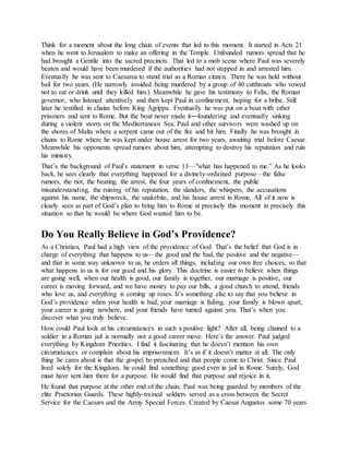 Think for a moment about the long chain of events that led to this moment. It started in Acts 21
when he went to Jerusalem to make an offering in the Temple. Unfounded rumors spread that he
had brought a Gentile into the sacred precincts. That led to a mob scene where Paul was severely
beaten and would have been murdered if the authorities had not stepped in and arrested him.
Eventually he was sent to Caesarea to stand trial as a Roman citizen. There he was held without
bail for two years. (He narrowly avoided being murdered by a group of 40 cutthroats who vowed
not to eat or drink until they killed him.) Meanwhile he gave his testimony to Felix, the Roman
governor, who listened attentively and then kept Paul in confinement, hoping for a bribe. Still
later he testified in chains before King Agrippa. Eventually he was put on a boat with other
prisoners and sent to Rome. But the boat never made it―foundering and eventually sinking
during a violent storm on the Mediterranean Sea. Paul and other survivors were washed up on
the shores of Malta where a serpent came out of the fire and bit him. Finally he was brought in
chains to Rome where he was kept under house arrest for two years, awaiting trial before Caesar.
Meanwhile his opponents spread rumors about him, attempting to destroy his reputation and ruin
his ministry.
That’s the background of Paul’s statement in verse 13—"what has happened to me.” As he looks
back, he sees clearly that everything happened for a divinely-ordained purpose—the false
rumors, the riot, the beating, the arrest, the four years of confinement, the public
misunderstanding, the ruining of his reputation, the slanders, the whispers, the accusations
against his name, the shipwreck, the snakebite, and his house arrest in Rome. All of it now is
clearly seen as part of God’s plan to bring him to Rome at precisely this moment in precisely this
situation so that he would be where God wanted him to be.
Do You Really Believe in God’s Providence?
As a Christian, Paul had a high view of the providence of God. That’s the belief that God is in
charge of everything that happens to us—the good and the bad, the positive and the negative—
and that in some way unknown to us, he orders all things, including our own free choices, so that
what happens to us is for our good and his glory. This doctrine is easier to believe when things
are going well, when our health is good, our family is together, our marriage is positive, our
career is moving forward, and we have money to pay our bills, a good church to attend, friends
who love us, and everything is coming up roses. It’s something else to say that you believe in
God’s providence when your health is bad, your marriage is failing, your family is blown apart,
your career is going nowhere, and your friends have turned against you. That’s when you
discover what you truly believe.
How could Paul look at his circumstances in such a positive light? After all, being chained to a
soldier in a Roman jail is normally not a good career move. Here’s the answer. Paul judged
everything by Kingdom Priorities. I find it fascinating that he doesn’t mention his own
circumstances or complain about his imprisonment. It’s as if it doesn’t matter at all. The only
thing he cares about is that the gospel be preached and that people come to Christ. Since Paul
lived solely for the Kingdom, he could find something good even in jail in Rome. Surely, God
must have sent him there for a purpose. He would find that purpose and rejoice in it.
He found that purpose at the other end of the chain. Paul was being guarded by members of the
elite Praetorian Guards. These highly-trained soldiers served as a cross between the Secret
Service for the Caesars and the Army Special Forces. Created by Caesar Augustus some 70 years
 
