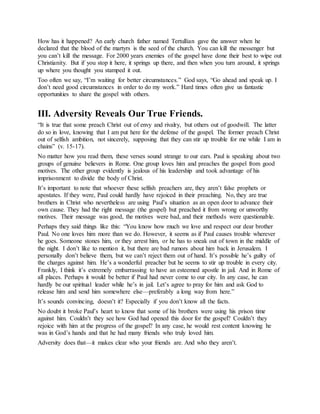 How has it happened? An early church father named Tertullian gave the answer when he
declared that the blood of the martyrs is the seed of the church. You can kill the messenger but
you can’t kill the message. For 2000 years enemies of the gospel have done their best to wipe out
Christianity. But if you stop it here, it springs up there, and then when you turn around, it springs
up where you thought you stamped it out.
Too often we say, “I’m waiting for better circumstances.” God says, “Go ahead and speak up. I
don’t need good circumstances in order to do my work.” Hard times often give us fantastic
opportunities to share the gospel with others.
III. Adversity Reveals Our True Friends.
“It is true that some preach Christ out of envy and rivalry, but others out of goodwill. The latter
do so in love, knowing that I am put here for the defense of the gospel. The former preach Christ
out of selfish ambition, not sincerely, supposing that they can stir up trouble for me while I am in
chains” (v. 15-17).
No matter how you read them, these verses sound strange to our ears. Paul is speaking about two
groups of genuine believers in Rome. One group loves him and preaches the gospel from good
motives. The other group evidently is jealous of his leadership and took advantage of his
imprisonment to divide the body of Christ.
It’s important to note that whoever these selfish preachers are, they aren’t false prophets or
apostates. If they were, Paul could hardly have rejoiced in their preaching. No, they are true
brothers in Christ who nevertheless are using Paul’s situation as an open door to advance their
own cause. They had the right message (the gospel) but preached it from wrong or unworthy
motives. Their message was good, the motives were bad, and their methods were questionable.
Perhaps they said things like this: “You know how much we love and respect our dear brother
Paul. No one loves him more than we do. However, it seems as if Paul causes trouble wherever
he goes. Someone stones him, or they arrest him, or he has to sneak out of town in the middle of
the night. I don’t like to mention it, but there are bad rumors about him back in Jerusalem. I
personally don’t believe them, but we can’t reject them out of hand. It’s possible he’s guilty of
the charges against him. He’s a wonderful preacher but he seems to stir up trouble in every city.
Frankly, I think it’s extremely embarrassing to have an esteemed apostle in jail. And in Rome of
all places. Perhaps it would be better if Paul had never come to our city. In any case, he can
hardly be our spiritual leader while he’s in jail. Let’s agree to pray for him and ask God to
release him and send him somewhere else—preferably a long way from here.”
It’s sounds convincing, doesn’t it? Especially if you don’t know all the facts.
No doubt it broke Paul’s heart to know that some of his brothers were using his prison time
against him. Couldn’t they see how God had opened this door for the gospel? Couldn’t they
rejoice with him at the progress of the gospel? In any case, he would rest content knowing he
was in God’s hands and that he had many friends who truly loved him.
Adversity does that—it makes clear who your friends are. And who they aren’t.
 