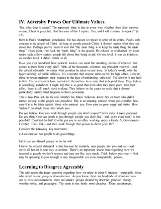 IV. Adversity Proves Our Ultimate Values.
“But what does it matter? The important thing is that in every way, whether from false motives
or true, Christ is preached. And because of this I rejoice. Yes, and I will continue to rejoice” (v.
18).
Here is Paul’s triumphant conclusion. He has chosen to rejoice in spite of his critics. Paul’s only
concern is the gospel of Christ. As long as people preach Christ, it doesn’t matter what they say
about him. Perhaps you’ve heard it said that “the main thing is to keep the main thing the main
thing.” Good point. For Paul, the “main thing” is the gospel. He refused to be diverted by lesser
issues such as how certain people felt about him being in jail. On one level, it was an irritation;
on another level, it didn’t matter at all.
Have you ever wondered how political leaders can stand the unending stream of criticism that
comes to them from every side? Think of the thousands of letters any president receives—and
the critical editorials no matter what position he takes on any issue. In today’s world, with the
hyper-scrutiny of public officials, it’s a wonder that anyone dares to run for high office. How do
those in power maintain their balance in the face of unrelenting criticism? The answer is not hard
to find. The best leaders have committed themselves to a cause that is beyond them. They believe
in something (whatever it might be) that is so great that even after they have given their best
effort, there is still much work to done. They believe in the cause so much that it doesn’t
particularly matter what happens to them personally.
That’s how Paul felt. In the end, whether his fellow believers loved him or hated him didn’t
matter so long as the gospel was preached. This is an amazing attitude when you consider how
easy it is to be bitter against those who mistreat you. How easy to grow angry and strike. How
“natural” to attack those who attack you.
Do you believe God can work through people you don’t respect? Let’s make it more personal.
Do you think God can speak to you through people you don’t like—and don’t even trust? Is that
possible? Can God do that? Can he put you in an office working under a Grade A, Government-
Certified Total Jerk—and then work through that person to direct your life?
Consider the following key statements:
a) God can use bad people to do good things.
b) He can use flawed people to do his will.
I know the second statement is true because he routinely uses people like you and me—and
we’re all flawed in one way or another. There’s an important lesson here regarding how we
respond to people we don’t respect and may not like very much. Think before you react—God
may be speaking to you through a very disagreeable (or even disreputable) person.
Learning to Disagree Agreeably
This also raises the larger question regarding how we relate to other Christians—especially those
who aren’t in our group or denomination. As you know, there are hundreds of denominations,
and in most denominations there are smaller groups divided by doctrine, practice, history,
worship styles, and geography. The same is true inside most churches. There are pioneers,
 