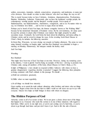 settlers, newcomers, transients, radicals, conservatives, progressive, and moderates, to name just
a few divisions. How should we relate to other believers who don’t see things the way we do?
This is crucial because today we have Calvinists, Arminians, dispensationalists, Presbyterians,
Baptists, Methodists, Lutherans, Pentecostals, plus we have the traditional worship people, the
contemporary worship people, and the liturgical worship people. Not to speak of
fundamentalists, neo-fundamentalists, charismatics, evangelicals, and so on. No matter what we
say, we Christians love labels … and we love to argue about our labels.
Perhaps you’ve heard of Jack Van Impe, the famous evangelist known as “the Walking Bible”
because he has memorized thousands of Scripture verses. By his own testimony, for many years
he used his sermons to attack other Christians over matters that might properly be called
secondary issues. Eventually the Lord broke his heart about the infighting and name-calling in
Christian circles and he vowed to change his ways. In his revealing book Heart Disease in
Christ’s Body, he includes the following anecdote:
In Green Bay, Wisconsin, we were closing our crusade on Sunday afternoon. The arena we were
using featured wrestling on Sunday night, and then Rex Humbard was scheduled to begin a
meeting on Monday. Humorously, the marquee outside the facility read:
Jack Van Impe
Wrestling
Rex Humbard
That might have been true of Jack Van Impe at one time. However, during my remaining years
in the ministry, I want to glorify God by being an example of His love—striving to promote true
Christian unity among all members of His body. (Heart Disease in Christ’s Body, p. 41).
In light of Philippians 1, how should we respond to fellow believers with whom we have a
genuine disagreement—regarding doctrine or practice? I suggest the following three principles
as being consistent with Paul’s attitude in this passage. We should …
a) Hold our convictions graciously.
b) Differ when we must regretfully.
c) In all things we should love sincerely.
Grace enables us to speak the truth without alienating other brothers and sisters who see things
differently. Regret comes from the fact that in a fallen world we will never see eye to eye with
everyone. Sincere love helps us build bridges to those with whom we disagree.
The Hidden Purposes of God
Adversity comes to all of us sooner or later. We’re not given a choice about most of the things
that happen to us. Everyone who reads this sermon is in one of three situations with regard to
hard times. Either you’re in one right now, or you’re just coming out of a hard time, or you’re
about to go through hard times and just don’t know it yet. Such is life this side of heaven.
 