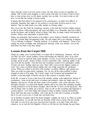 Since adversity comes to all of us sooner or later, the only choice we have is regarding our
attitude. Will we look at the doughnut or will we look at the hole? If we look at what we don’t
have or what we have lost, we will almost certainly lose our faith. If we look at what we still
have, we can find the courage to keep on going.
It appears that Paul refused to be mastered by his circumstances, no matter how difficult or
personally frustrating they might be. He resolved to see the hand of God at work in every
situation. Thus he could rejoice even while chained to a Roman soldier.
How can we live like Paul? By committing ourselves to the truth that God has a hidden purpose
in what he allows. Often that purpose will seem well hidden to us. Remember that Paul couldn’t
see the big picture until he finally arrived in Rome. Until then, he simply trusted God moment by
moment, seizing every opportunity to preach Christ.
During one particularly hard moment in his political career, Winston Churchill wondered out
loud why a certain thing had happened to him. His wife replied that it was a blessing in disguise.
“If it is a blessing in disguise,” Churchill declared, “it is certainly well disguised.” Some of you
reading my words are dealing with well-disguised blessings at this very moment. You see the
dark cloud, but where is the silver lining?
Lessons from the Carpet Mill
During my college years I worked briefly at a carpet mill in Chattanooga, Tennessee. My job
was fairly low-tech—mostly pushing a broom and keeping the walkways clean. In my spare
moments I loved to watch the huge carpet machines at work. As you stood in the back you could
see huge spools of yard—dozens of them, of every conceivable color—spinning rapidly as the
yarn went into the machine. From the back side everything seemed to be a meaningless jumble
of colors and noise. Nothing made any sense. There didn’t seem to be the slightest pattern at
work—just a mass of colored threads making their way at high speed into the mechanical
weaver. When you walked to the front of the machine, an entirely different sight greeted you.
There you could see carpet slowly emerging—row by row, all the colors perfectly in place,
arranged in order as if by magic. But it wasn’t magic at all. Someone had programmed the
machine to take that tangle of threads and turn it into a pattern of exquisite beauty.
In this life we stand as it were at the back of the machine looking at the multicolored threads of
circumstance. Some are the dark colors of sadness and confusion, others the bright tones of
happiness and success. On this side there seems to be no pattern—only colors and noise. Now
and again God gives us a peek at the finished product and we are aware that something beautiful
is being produced in us by the Master Designer. But in this life we never see the big picture. That
will all change when we finally get to heaven. Then we will see that everything that happened to
us had a purpose—even those things that seemed to bring us nothing but pain and heartache.
Those dark tones that seem so pointless will in that day be a vital part of a pattern so beautiful
that if we were to see it now, it would take our breath away.
Let us therefore be patient and let the Master Designer complete his work in us. When we cannot
see the big picture, we can still trust that our Heavenly Father knows exactly what he is doing.
And while we wait, let us take every open door the Lord gives us to share Christ with those
around us. As we seek first the Kingdom of God, we will discover that through the good times
 