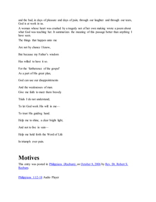 and the bad, in days of pleasure and days of pain, through our laughter and through our tears,
God is at work in us.
A woman whose heart was crushed by a tragedy not of her own making wrote a poem about
what God was teaching her. It summarizes the meaning of this passage better than anything I
have seen.
The things that happen unto me
Are not by chance I know,
But because my Father’s wisdom
Has willed to have it so.
For the ‘furtherance of the gospel’
As a part of His great plan,
God can use our disappointments
And the weaknesses of man.
Give me faith to meet them bravely
Trials I do not understand,
To let God work His will in me—
To trust His guiding hand.
Help me to shine, a clear bright light,
And not to live in vain—
Help me hold forth the Word of Life
In triumph over pain.
Motives
This entry was posted in Philippians (Rayburn) on October 8, 2006 by Rev. Dr. Robert S.
Rayburn.
Philippians 1:12-18 Audio Player
 