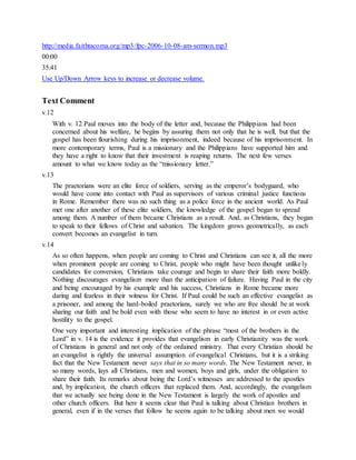 http://media.faithtacoma.org/mp3/fpc-2006-10-08-am-sermon.mp3
00:00
35:41
Use Up/Down Arrow keys to increase or decrease volume.
Text Comment
v.12
With v. 12 Paul moves into the body of the letter and, because the Philippians had been
concerned about his welfare, he begins by assuring them not only that he is well, but that the
gospel has been flourishing during his imprisonment, indeed because of his imprisonment. In
more contemporary terms, Paul is a missionary and the Philippians have supported him and
they have a right to know that their investment is reaping returns. The next few verses
amount to what we know today as the “missionary letter.”
v.13
The praetorians were an elite force of soldiers, serving as the emperor’s bodyguard, who
would have come into contact with Paul as supervisors of various criminal justice functions
in Rome. Remember there was no such thing as a police force in the ancient world. As Paul
met one after another of these elite soldiers, the knowledge of the gospel began to spread
among them. A number of them became Christians as a result. And, as Christians, they began
to speak to their fellows of Christ and salvation. The kingdom grows geometrically, as each
convert becomes an evangelist in turn.
v.14
As so often happens, when people are coming to Christ and Christians can see it, all the more
when prominent people are coming to Christ, people who might have been thought unlikely
candidates for conversion, Christians take courage and begin to share their faith more boldly.
Nothing discourages evangelism more than the anticipation of failure. Having Paul in the city
and being encouraged by his example and his success, Christians in Rome became more
daring and fearless in their witness for Christ. If Paul could be such an effective evangelist as
a prisoner, and among the hard-boiled praetorians, surely we who are free should be at work
sharing our faith and be bold even with those who seem to have no interest in or even active
hostility to the gospel.
One very important and interesting implication of the phrase “most of the brothers in the
Lord” in v. 14 is the evidence it provides that evangelism in early Christianity was the work
of Christians in general and not only of the ordained ministry. That every Christian should be
an evangelist is rightly the universal assumption of evangelical Christians, but it is a striking
fact that the New Testament never says that in so many words. The New Testament never, in
so many words, lays all Christians, men and women, boys and girls, under the obligation to
share their faith. Its remarks about being the Lord’s witnesses are addressed to the apostles
and, by implication, the church officers that replaced them. And, accordingly, the evangelism
that we actually see being done in the New Testament is largely the work of apostles and
other church officers. But here it seems clear that Paul is talking about Christian brothers in
general, even if in the verses that follow he seems again to be talking about men we would
 