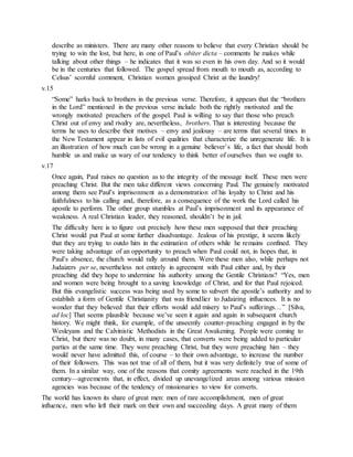 describe as ministers. There are many other reasons to believe that every Christian should be
trying to win the lost, but here, in one of Paul’s obiter dicta – comments he makes while
talking about other things – he indicates that it was so even in his own day. And so it would
be in the centuries that followed. The gospel spread from mouth to mouth as, according to
Celsus’ scornful comment, Christian women gossiped Christ at the laundry!
v.15
“Some” harks back to brothers in the previous verse. Therefore, it appears that the “brothers
in the Lord” mentioned in the previous verse include both the rightly motivated and the
wrongly motivated preachers of the gospel. Paul is willing to say that those who preach
Christ out of envy and rivalry are, nevertheless, brothers. That is interesting because the
terms he uses to describe their motives – envy and jealousy – are terms that several times in
the New Testament appear in lists of evil qualities that characterize the unregenerate life. It is
an illustration of how much can be wrong in a genuine believer’s life, a fact that should both
humble us and make us wary of our tendency to think better of ourselves than we ought to.
v.17
Once again, Paul raises no question as to the integrity of the message itself. These men were
preaching Christ. But the men take different views concerning Paul. The genuinely motivated
among them see Paul’s imprisonment as a demonstration of his loyalty to Christ and his
faithfulness to his calling and, therefore, as a consequence of the work the Lord called his
apostle to perform. The other group stumbles at Paul’s imprisonment and its appearance of
weakness. A real Christian leader, they reasoned, shouldn’t be in jail.
The difficulty here is to figure out precisely how these men supposed that their preaching
Christ would put Paul at some further disadvantage. Jealous of his prestige, it seems likely
that they are trying to outdo him in the estimation of others while he remains confined. They
were taking advantage of an opportunity to preach when Paul could not, in hopes that, in
Paul’s absence, the church would rally around them. Were these men also, while perhaps not
Judaizers per se, nevertheless not entirely in agreement with Paul either and, by their
preaching did they hope to undermine his authority among the Gentile Christians? “Yes, men
and women were being brought to a saving knowledge of Christ, and for that Paul rejoiced.
But this evangelistic success was being used by some to subvert the apostle’s authority and to
establish a form of Gentile Christianity that was friendlier to Judaizing influences. It is no
wonder that they believed that their efforts would add misery to Paul’s sufferings…” [Silva,
ad loc] That seems plausible because we’ve seen it again and again in subsequent church
history. We might think, for example, of the unseemly counter-preaching engaged in by the
Wesleyans and the Calvinistic Methodists in the Great Awakening. People were coming to
Christ, but there was no doubt, in many cases, that converts were being added to particular
parties at the same time. They were preaching Christ, but they were preaching him – they
would never have admitted this, of course – to their own advantage, to increase the number
of their followers. This was not true of all of them, but it was very definitely true of some of
them. In a similar way, one of the reasons that comity agreements were reached in the 19th
century—agreements that, in effect, divided up unevangelized areas among various mission
agencies was because of the tendency of missionaries to view for converts.
The world has known its share of great men: men of rare accomplishment, men of great
influence, men who left their mark on their own and succeeding days. A great many of them
 