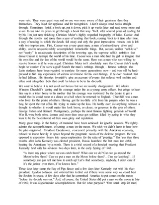 were vain. They were great men and no one was more aware of their greatness than they
themselves. They lived for applause and for recognition. I don’t always read books straight
through. Sometimes I pick a book up, put it down, pick it up weeks later and read some more and
so on. It can take me years to get through a book that way. Well, after several years of reading bit
by bit, I’m just now finishing Christian Meier’s highly regarded biography of Julius Caesar. And
through the months and more than a year of reading that book, coming back to it time after time,
a way of reading in which the details fall away and only the great impressions remain, one is left
with two impressions. First, Caesar was a very great man, a man of extraordinary drive and
ability, and he unquestionably accomplished remarkable things. But, second, neither “self-love”
nor “vanity” is an adequate description of the towering ego, the supreme selfish ambition that
drove Caesar to reshape the world of his time. Caesar was a man who had the gall to imagine that
his own fate and the fate of the world would be the same. Here was a man who was willing to
receive honors as if he were a god. Christian Meier isn’t absolutely sure that Caesar didn’t really
begin to wonder if he were a god! Search the man’s writings through – famous writings that
Latin students have been required to translate for many generations now – and you will be hard-
pressed to find any expression of sorrow or remorse for his own failings, if he ever realized that
he had failings. His histories invariably give an account of events that reflects well on him and
often omit altogether facts that could be taken to be to his discredit.
We want to believe it is not so of our heroes but we are usually disappointed. We admire
Winston Churchill’s daring and his courage under fire as a young army officer, but cringe to hear
him say in a letter home to his mother that his courage was motivated by the desire to get a
medal that he could wear at a dance or a ball when he returned to England. Churchill was a man
who lived for the praise of others. Having got far too little of it from his parents when he was a
boy, he spent the rest of his life trying to make up the loss. He hardly ever did anything without a
thought to whether it would make him look brave, or clever, or generous in the eyes of others.
George Patton and Bernard Montgomery, perhaps the most famous fighting generals of World
War II, were both prima donnas and more than once got soldiers killed by acting in what they
took to be the best interest of their own glory and reputation.
Many great things in the history of mankind have been achieved for ignoble reasons. We rightly
admire the accomplishment of setting a man on the moon. We wish we didn’t have to hear how
the plan originated. President Eisenhower, concerned primarily with the American economy,
refused to invest heavily in space beyond the pragmatic needs of the defense program. He was
opposed to expensive forays into space exploration for the sake of “prestige.” But less than three
months after John Kennedy was elected president, Russia launched the first man into orbit,
beating the Americans by a month. There is a vivid record of a frenzied meeting that President
Kennedy held with his advisors two days later, in the early Spring of 1961.
“Is there any place where we can catch them? What can we do? Can we go around the
Moon before them? Can we put a man on the Moon before them?…Can we leapfrog?…If
somebody can just tell me how to catch up! Let’s find somebody, anybody. I don’t care if
it’s the janitor over there, if he knows how.”
Three days later came the Bay of Pigs fiasco and a few days later Kennedy met with his vice-
president, Lyndon Johnson, and ordered him to find out if there were some way we could beat
the Soviets in space. A few days after that he committed America to put a man on the moon
“before the decade was out.” And, of course, the United States did put a man on the moon in July
of 1969. It was a spectacular accomplishment. But for what purpose? “One small step for man;
 