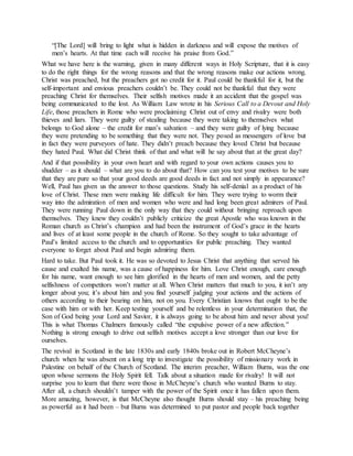 “[The Lord] will bring to light what is hidden in darkness and will expose the motives of
men’s hearts. At that time each will receive his praise from God.”
What we have here is the warning, given in many different ways in Holy Scripture, that it is easy
to do the right things for the wrong reasons and that the wrong reasons make our actions wrong.
Christ was preached, but the preachers got no credit for it. Paul could be thankful for it, but the
self-important and envious preachers couldn’t be. They could not be thankful that they were
preaching Christ for themselves. Their selfish motives made it an accident that the gospel was
being communicated to the lost. As William Law wrote in his Serious Call to a Devout and Holy
Life, those preachers in Rome who were proclaiming Christ out of envy and rivalry were both
thieves and liars. They were guilty of stealing because they were taking to themselves what
belongs to God alone – the credit for man’s salvation – and they were guilty of lying because
they were pretending to be something that they were not. They posed as messengers of love but
in fact they were purveyors of hate. They didn’t preach because they loved Christ but because
they hated Paul. What did Christ think of that and what will he say about that at the great day?
And if that possibility in your own heart and with regard to your own actions causes you to
shudder – as it should – what are you to do about that? How can you test your motives to be sure
that they are pure so that your good deeds are good deeds in fact and not simply in appearance?
Well, Paul has given us the answer to those questions. Study his self-denial as a product of his
love of Christ. These men were making life difficult for him. They were trying to worm their
way into the admiration of men and women who were and had long been great admirers of Paul.
They were running Paul down in the only way that they could without bringing reproach upon
themselves. They knew they couldn’t publicly criticize the great Apostle who was known in the
Roman church as Christ’s champion and had been the instrument of God’s grace in the hearts
and lives of at least some people in the church of Rome. So they sought to take advantage of
Paul’s limited access to the church and to opportunities for public preaching. They wanted
everyone to forget about Paul and begin admiring them.
Hard to take. But Paul took it. He was so devoted to Jesus Christ that anything that served his
cause and exalted his name, was a cause of happiness for him. Love Christ enough, care enough
for his name, want enough to see him glorified in the hearts of men and women, and the petty
selfishness of competitors won’t matter at all. When Christ matters that much to you, it isn’t any
longer about you; it’s about him and you find yourself judging your actions and the actions of
others according to their bearing on him, not on you. Every Christian knows that ought to be the
case with him or with her. Keep testing yourself and be relentless in your determination that, the
Son of God being your Lord and Savior, it is always going to be about him and never about you!
This is what Thomas Chalmers famously called “the expulsive power of a new affection.”
Nothing is strong enough to drive out selfish motives accept a love stronger than our love for
ourselves.
The revival in Scotland in the late 1830s and early 1840s broke out in Robert McCheyne’s
church when he was absent on a long trip to investigate the possibility of missionary work in
Palestine on behalf of the Church of Scotland. The interim preacher, William Burns, was the one
upon whose sermons the Holy Spirit fell. Talk about a situation made for rivalry! It will not
surprise you to learn that there were those in McCheyne’s church who wanted Burns to stay.
After all, a church shouldn’t tamper with the power of the Spirit once it has fallen upon them.
More amazing, however, is that McCheyne also thought Burns should stay – his preaching being
as powerful as it had been – but Burns was determined to put pastor and people back together
 