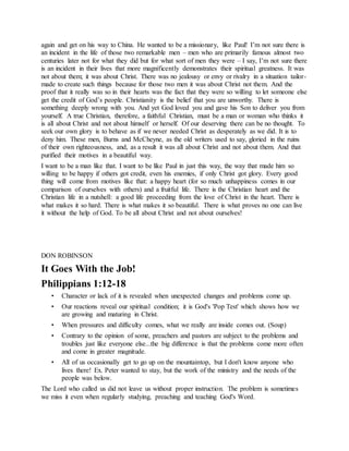 again and get on his way to China. He wanted to be a missionary, like Paul! I’m not sure there is
an incident in the life of those two remarkable men – men who are primarily famous almost two
centuries later not for what they did but for what sort of men they were – I say, I’m not sure there
is an incident in their lives that more magnificently demonstrates their spiritual greatness. It was
not about them; it was about Christ. There was no jealousy or envy or rivalry in a situation tailor-
made to create such things because for those two men it was about Christ not them. And the
proof that it really was so in their hearts was the fact that they were so willing to let someone else
get the credit of God’s people. Christianity is the belief that you are unworthy. There is
something deeply wrong with you. And yet God loved you and gave his Son to deliver you from
yourself. A true Christian, therefore, a faithful Christian, must be a man or woman who thinks it
is all about Christ and not about himself or herself. Of our deserving there can be no thought. To
seek our own glory is to behave as if we never needed Christ as desperately as we did. It is to
deny him. These men, Burns and McCheyne, as the old writers used to say, gloried in the ruins
of their own righteousness, and, as a result it was all about Christ and not about them. And that
purified their motives in a beautiful way.
I want to be a man like that. I want to be like Paul in just this way, the way that made him so
willing to be happy if others got credit, even his enemies, if only Christ got glory. Every good
thing will come from motives like that: a happy heart (for so much unhappiness comes in our
comparison of ourselves with others) and a fruitful life. There is the Christian heart and the
Christian life in a nutshell: a good life proceeding from the love of Christ in the heart. There is
what makes it so hard. There is what makes it so beautiful. There is what proves no one can live
it without the help of God. To be all about Christ and not about ourselves!
DON ROBINSON
It Goes With the Job!
Philippians 1:12-18
• Character or lack of it is revealed when unexpected changes and problems come up.
• Our reactions reveal our spiritual condition; it is God's 'Pop Test' which shows how we
are growing and maturing in Christ.
• When pressures and difficulty comes, what we really are inside comes out. (Soup)
• Contrary to the opinion of some, preachers and pastors are subject to the problems and
troubles just like everyone else...the big difference is that the problems come more often
and come in greater magnitude.
• All of us occasionally get to go up on the mountaintop, but I don't know anyone who
lives there! Ex. Peter wanted to stay, but the work of the ministry and the needs of the
people was below.
The Lord who called us did not leave us without proper instruction. The problem is sometimes
we miss it even when regularly studying, preaching and teaching God's Word.
 