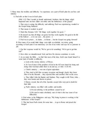 I. Many times the troubles and difficulty 'we experience are a part of God's plan for our lives and
ministry.
A. Paul tells us that it was in God's plan.
(Phil 1:12) "But I would ye should understand, brethren, that the things which
happened unto me have fallen out rather unto the furtherance of the gospel;"
1. That verse is saying the difficulty and suffering Paul was experiencing resulted in
the Gospel being furthered.
2. That means it resulted in good!
3. Much like Romans 8:28. "All things work together for good..."
4. He doesn't say that all things are good, but they work together for good in the life
of the believer ... or in our case ... the pastor. : )
5. Paul was in prison ... in chains ... in Rome ... but the Gospel was going forward!
B. How many of us would think things were right on schedule, on course, going
according to God's plan if our missionary (or one of us) writes and says he is a prisoner in
jail.
1. Our first response would be, "We've got to do something! We've got to get him
out!"
2. How often we misunderstand God, and how He chooses sometimes to work.
3. As we study the Bible ... we find that most of the time, God's man found himself in
some kind of trouble or difficulty.
a. Look at the stormy ministry of Moses.
b. In f act of most of the prophets of God in the OT were hated for being and
doing what God had called them to do and say. cf. Heb. 11:36-40.
c. Christ's ministry ... was one of great opposition.
d. They tried to kill Him on many occasions and though clearly they knew
Him to be the Messiah ... they rejected Him and crucified Him on the cross.
e. They killed John the Baptist and Stephen. They sought to kill Peter, John ...
they were beaten and thrown in prison.
f. History reveals that all of the Apostles except John were put to death for
their faith.
g. Paul's ministry was filled with conflict and trouble.
1) I'm not referring to the problems caused by us!
2) We need to make absolutely sure of what is the true cause of our
difficulties.
4. Paul writes to the Philippians and says, "My being in prison is working to the
furtherance of the Gospel."
5. This had been Paul's desire for some time ... to go to Rome and preach the
Gospel.
 