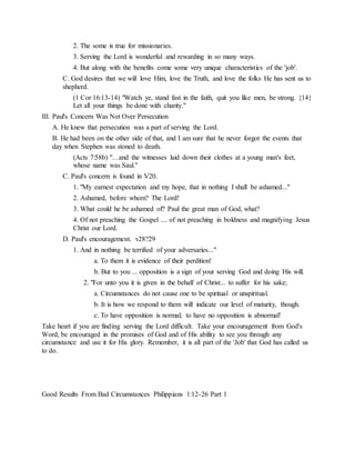2. The some is true for missionaries.
3. Serving the Lord is wonderful and rewarding in so many ways.
4. But along with the benefits come some very unique characteristics of the 'job'.
C. God desires that we will love Him, love the Truth, and love the folks He has sent us to
shepherd.
(1 Cor 16:13-14) "Watch ye, stand fast in the faith, quit you like men, be strong. {14}
Let all your things be done with charity."
III. Paul's Concern Was Not Over Persecution
A. He knew that persecution was a part of serving the Lord.
B. He had been on the other side of that, and I am sure that he never forgot the events that
day when Stephen was stoned to death.
(Acts 7:58b) "…and the witnesses laid down their clothes at a young man's feet,
whose name was Saul."
C. Paul's concern is found in V20.
1. "My earnest expectation and my hope, that in nothing I shall be ashamed..."
2. Ashamed, before whom? The Lord!
3. What could he be ashamed of? Paul the great man of God, what?
4. Of not preaching the Gospel .... of not preaching in boldness and magnifying Jesus
Christ our Lord.
D. Paul's encouragement. v28?29
1. And in nothing be terrified of your adversaries..."
a. To them it is evidence of their perdition!
b. But to you ... opposition is a sign of your serving God and doing His will.
2. "For unto you it is given in the behalf of Christ... to suffer for his sake;
a. Circumstances do not cause one to be spiritual or unspiritual.
b. It is how we respond to them will indicate our level of maturity, though.
c. To have opposition is normal; to have no opposition is abnormal!
Take heart if you are finding serving the Lord difficult. Take your encouragement from God's
Word, be encouraged in the promises of God and of His ability to see you through any
circumstance and use it for His glory. Remember, it is all part of the 'Job' that God has called us
to do.
Good Results From Bad Circumstances Philippians 1:12-26 Part 1
 