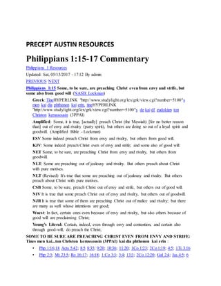 PRECEPT AUSTIN RESOURCES
Philippians 1:15-17 Commentary
Philippians 1 Resources
Updated: Sat, 05/13/2017 - 17:12 By admin
PREVIOUS NEXT
Philippians 1:15 Some, to be sure, are preaching Christ evenfrom envy and strife, but
some also from good will (NASB: Lockman)
Greek: TineHYPERLINK "http://www.studylight.org/lex/grk/view.cgi?number=5100"s
men kai dia phthonon kai erin, tineHYPERLINK
"http://www.studylight.org/lex/grk/view.cgi?number=5100"s de kai di' eudokian ton
Christon kerussousin (3PPAI)
Amplified: Some, it is true, [actually] preach Christ (the Messiah) [for no better reason
than] out of envy and rivalry (party spirit), but others are doing so out of a loyal spirit and
goodwill. (Amplified Bible - Lockman)
ESV Some indeed preach Christ from envy and rivalry, but others from good will.
KJV: Some indeed preach Christ even of envy and strife; and some also of good will:
NET Some, to be sure, are preaching Christ from envy and rivalry, but others from
goodwill.
NLT: Some are preaching out of jealousy and rivalry. But others preach about Christ
with pure motives.
NLT (Revised) It's true that some are preaching out of jealousy and rivalry. But others
preach about Christ with pure motives.
CSB Some, to be sure, preach Christ out of envy and strife, but others out of good will.
NIV It is true that some preach Christ out of envy and rivalry, but others out of goodwill.
NJB It is true that some of them are preaching Christ out of malice and rivalry; but there
are many as well whose intentions are good;
Wuest: In fact, certain ones even because of envy and rivalry, but also others because of
good will are proclaiming Christ;
Young's Literal: Certain, indeed, even through envy and contention, and certain also
through good-will, do preach the Christ;
SOME TO BE SURE ARE PREACHING CHRIST EVEN FROM ENVY AND STRIFE:
Tines men kai...ton Christon kerussousin (3PPAI) kai dia phthonon kai erin :
• Php 1:16;18 Acts 5:42; 8:5 8:35; 9:20; 10:36; 11:20; 1Co 1:23; 2Co 1:19; 4:5; 1Ti 3:16
• Php 2:3; Mt 23:5; Ro 16:17; 16:18; 1 Co 3:3; 3:4; 13:3; 2Co 12:20; Gal 2:4; Jas 4:5; 6
 