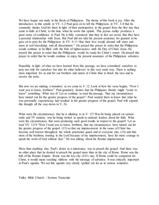 We have begun our study in the Book of Philippians. The theme of this book is joy. After the
introduction to this epistle in VV. 1-2 Paul goes on to tell the Philippians in VV. 3-8 that he
constantly thanks God for them in light of their participation in the gospel from the first day they
came to faith in Christ, to the time when he wrote this epistle. This joyous reality produces a
great sense of confidence in Paul. He is fully convinced that they in fact are saved, that they have
a personal relationship with Jesus. But Paul did not take his present assurance for granted so he
goes on to pray for the Philippians in VV. 9-11 “that their love would abound still more and
more in real knowledge and all discernment.” He prayed this prayer in order that the Philippians
would continue to be filled with the fruit of righteousness until the Day of Christ Jesus. He
prayed this prayer in order that the Philippians would be ready for Christ’s return. He prayed this
prayer in order that he would continue to enjoy his present assurance of the Philippians salvation.
Hopefully in light of what we have learned from this passage, we have committed ourselves to
pray not only for ourselves but also for other believers in this very same way. There is nothing
more important for us and for our brothers and sisters in Christ than to finish the race and to
receive the prize.
But now we are making a transition as we come to V. 12. Look at how the verse begins, “Now I
want you to know, brethren,” Paul genuinely desires that his Philippian friends might “come to
know” something. What was it? Let us continue to read the passage, “that my circumstances
have turned out for the greater progress of the gospel.” Paul wanted them to know that what he
was personally experiencing had resulted in the greater progress of the gospel. Paul will expand
this thought all the way down to V. 26.
What were the circumstances that he is alluding to in V. 12? Was he being placed on various
radio and TV stations, was he being invited to speak to national leaders about his faith. What
were the circumstances that were producing such good results in respect to the gospel? Let us
read VV. 1214 “Now I want you to know, brethren, that my circumstances have turned out for
the greater progress of the gospel. (13) so that my imprisonment in the cause of Christ has
become well known throughout the whole praetorian guard and to everyone else, (14) and that
most of the brethren, trusting in the Lord because of my imprisonment, have far more courage to
speak the word of God without fear.” He was talking about his Roman imprisonment.
More than anything else, Paul’s desire as a missionary was to preach the gospel. And there was
no other place that he desired to preach the gospel more than in the city of Rome. Rome was the
hub of the Roman Empire. Rome was the key city of it’s day. If Rome could be conquered for
Christ, it would mean reaching millions with the message of salvation. It was critically important
to Paul’s agenda. We see this agenda very clearly spelled out for us in various scriptures.
Valley Bible Church – Sermon Transcript
 