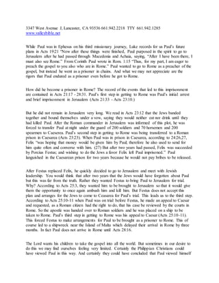 3347 West Avenue J, Lancaster, CA 93536 661.942.2218 TTY 661.942.1285
www.valleybible.net
While Paul was in Ephesus on his third missionary journey, Luke records for us Paul’s future
plans in Acts 19:21 “Now after these things were finished, Paul purposed in the spirit to go to
Jerusalem after he had passed through Macedonia and Achaia, saying, “After I have been there, I
must also see Rome.” From Corinth Paul wrote in Rom. 1:15 “Thus, for my part, I am eager to
preach the gospel to you also who are in Rome.” Paul wanted to go to Rome as a preacher of the
gospel, but instead he went as a prisoner in chains. And what we may not appreciate are the
rigors that Paul endured as a prisoner even before he got to Rome.
How did he become a prisoner in Rome? The record of the events that led to this imprisonment
are contained in Acts 21:17 - 28:31. Paul’s first step in getting to Rome was Paul’s initial arrest
and brief imprisonment in Jerusalem (Acts 21:33 - Acts 23:10.)
But he did not remain in Jerusalem very long. We read in Acts 23:12 that the Jews banded
together and bound themselves under a vow, saying they would neither eat nor drink until they
had killed Paul. After the Roman commander in Jerusalem was informed of this plot, he was
forced to transfer Paul at night under the guard of 200 soldiers and 70 horsemen and 200
spearmen to Caeserea. Paul’s second step in getting to Rome was being transferred to a Roman
prison in Caesarea (Acts 23:23). When Paul was in prison in Caesarea, according to 24:26,27,
Felix “was hoping that money would be given him by Paul; therefore he also used to send for
him quite often and converse with him. (27) But after two years had passed, Felix was succeeded
by Porcius Festus; and wishing to do the Jews a favor Felix left Paul imprisoned.” Paul
languished in the Caesarean prison for two years because he would not pay bribes to be released.
After Festus replaced Felix, he quickly decided to go to Jerusalem and meet with Jewish
leadership. You would think that after two years that the Jews would have forgotten about Paul
but this was far from the truth. Rather they wanted Festus to bring Paul to Jerusalem for trial.
Why? According to Acts 25:3, they wanted him to be brought to Jerusalem so that it would give
them the opportunity to once again ambush him and kill him. But Festus does not accept this
plan and arranges for the Jews to come to Ceasarea for Paul’s trial. This leads us to the third step.
According to Acts 25:10-11 when Paul was on trial before Festus, he made an appeal to Caesar
and requested, as a Roman citizen had the right to do, that his case be reviewed by the courts in
Rome. So the apostle was handed over to Roman soldiers and he was placed on a ship to be
taken to Rome. Paul’s third step in getting to Rome was his appeal to Caesar (Acts 25:10-11).
This forced Festus to make arrangements for Paul to be brought as a prisoner to Rome. This of
course led to a shipwreck near the Island of Malta which delayed their arrival in Rome by three
months. In fact Paul does not arrive in Rome until Acts 28:16.
The Lord wants his children to take the gospel into all the world. But sometimes in our desire to
do this we may find ourselves feeling very limited. Certainly the Philippian Christians could
have viewed Paul in this way. And certainly they could have concluded that Paul viewed himself
 