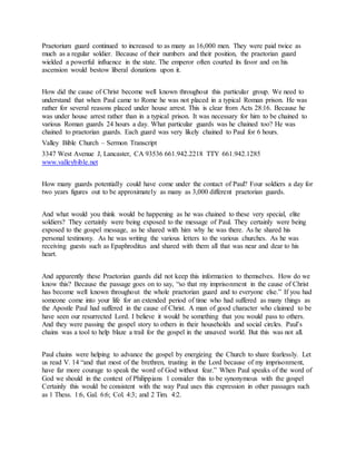 Praetorium guard continued to increased to as many as 16,000 men. They were paid twice as
much as a regular soldier. Because of their numbers and their position, the praetorian guard
wielded a powerful influence in the state. The emperor often courted its favor and on his
ascension would bestow liberal donations upon it.
How did the cause of Christ become well known throughout this particular group. We need to
understand that when Paul came to Rome he was not placed in a typical Roman prison. He was
rather for several reasons placed under house arrest. This is clear from Acts 28:16. Because he
was under house arrest rather than in a typical prison. It was necessary for him to be chained to
various Roman guards 24 hours a day. What particular guards was he chained too? He was
chained to praetorian guards. Each guard was very likely chained to Paul for 6 hours.
Valley Bible Church – Sermon Transcript
3347 West Avenue J, Lancaster, CA 93536 661.942.2218 TTY 661.942.1285
www.valleybible.net
How many guards potentially could have come under the contact of Paul? Four soldiers a day for
two years figures out to be approximately as many as 3,000 different praetorian guards.
And what would you think would be happening as he was chained to these very special, elite
soldiers? They certainly were being exposed to the message of Paul. They certainly were being
exposed to the gospel message, as he shared with him why he was there. As he shared his
personal testimony. As he was writing the various letters to the various churches. As he was
receiving guests such as Epaphroditus and shared with them all that was near and dear to his
heart.
And apparently these Praetorian guards did not keep this information to themselves. How do we
know this? Because the passage goes on to say, “so that my imprisonment in the cause of Christ
has become well known throughout the whole praetorian guard and to everyone else.” If you had
someone come into your life for an extended period of time who had suffered as many things as
the Apostle Paul had suffered in the cause of Christ. A man of good character who claimed to be
have seen our resurrected Lord. I believe it would be something that you would pass to others.
And they were passing the gospel story to others in their households and social circles. Paul’s
chains was a tool to help blaze a trail for the gospel in the unsaved world. But this was not all.
Paul chains were helping to advance the gospel by energizing the Church to share fearlessly. Let
us read V. 14 “and that most of the brethren, trusting in the Lord because of my imprisonment,
have far more courage to speak the word of God without fear.” When Paul speaks of the word of
God we should in the context of Philippians 1 consider this to be synonymous with the gospel
Certainly this would be consistent with the way Paul uses this expression in other passages such
as 1 Thess. 1:6, Gal. 6:6; Col. 4:3; and 2 Tim. 4:2.
 