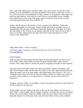Why would Paul’s imprisonment and Paul’s chains cause this response? Let me ask you this
question. Is it our responsibility to proclaim the gospel? And the answer would have to be yes. 2
Cor. 5:20 call all of us to be ambassadors of Christ, ministers of reconciliation. What might stop
truly born again believers from doing this work? One very real possibility is fear? Somehow
Paul’s imprisonment in the cause of the gospel caused to speak the word of God or in other
words the gospel without fear. Why would this be?
I believe that the answer to this question is Paul’s response to his difficulties. Rather than
becoming discouraged, he was at peace. Instead of being downcast, he was filled with joy. It
communicated loud and clear to the Roman Church that whatever the world might do to them,
they had nothing to fear. If there was any question about that, all they had to do was to look at
Paul. It is not Paul’s imprisonment that makes them bold to preach the gospel; it is Paul’s
response to his imprisonment.
Valley Bible Church – Sermon Transcript
3347 West Avenue J, Lancaster, CA 93536 661.942.2218 TTY 661.942.1285
www.valleybible.net
CONCLUSION
What were the tools God provided Paul that helped him spread the gospel? The first tool was
Paul’s chains. Paul’s chains helped to advance the gospel through Paul’s contact with the
unsaved. Paul’s chains helped to advance the gospel by energizing the Church to share fearlessly.
The same God that used Paul’s chains used Moses rod, Gideon’s pitchers, and David’s sling.
Little did the Romans realize that the chains they affixed to his wrists might bind Paul but would
release the gospel! Even as he wrote during a later imprisonment these words in 2 Tim. 2:8-9
“Remember Jesus Christ, risen from the dead, descendant of David, according to my gospel, (9)
for which I suffer hardship even to imprisonment as a criminal; but the word of God is not
imprisoned.”
Sometimes God puts “chains” on his children to release the gospel in special ways that would not
be able to happen in any other way.
Young mothers may feel chained to the home as they care for their children, but God can use
those “chains” to reach people with the message of salvation. Certainly this was true of Susannah
Wesley who was the mother of nineteen children, before the days of labor-saving devices and
disposable diapers! Out of that large family came John and Charles Wesley, whose combined
 