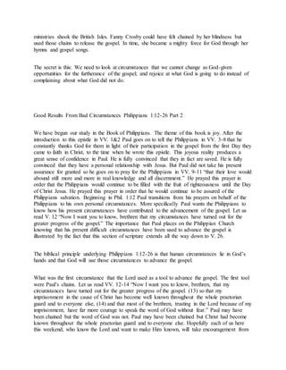 ministries shook the British Isles. Fanny Crosby could have felt chained by her blindness but
used those chains to release the gospel. In time, she became a mighty force for God through her
hymns and gospel songs.
The secret is this: We need to look at circumstances that we cannot change as God-given
opportunities for the furtherance of the gospel; and rejoice at what God is going to do instead of
complaining about what God did not do.
Good Results From Bad Circumstances Philippians 1:12-26 Part 2
We have begun our study in the Book of Philippians. The theme of this book is joy. After the
introduction to this epistle in VV. 1&2 Paul goes on to tell the Philippians in VV. 3-8 that he
constantly thanks God for them in light of their participation in the gospel from the first Day they
came to faith in Christ, to the time when he wrote this epistle. This joyous reality produces a
great sense of confidence in Paul. He is fully convinced that they in fact are saved. He is fully
convinced that they have a personal relationship with Jesus. But Paul did not take his present
assurance for granted so he goes on to pray for the Philippians in VV. 9-11 “that their love would
abound still more and more in real knowledge and all discernment.” He prayed this prayer in
order that the Philippians would continue to be filled with the fruit of righteousness until the Day
of Christ Jesus. He prayed this prayer in order that he would continue to be assured of the
Philippians salvation. Beginning in Phil. 1:12 Paul transitions from his prayers on behalf of the
Philippians to his own personal circumstances. More specifically Paul wants the Philippians to
know how his present circumstances have contributed to the advancement of the gospel. Let us
read V. 12 “Now I want you to know, brethren that my circumstances have turned out for the
greater progress of the gospel.” The importance that Paul places on the Philippian Church
knowing that his present difficult circumstances have been used to advance the gospel is
illustrated by the fact that this section of scripture extends all the way down to V. 26.
The biblical principle underlying Philippians 1:12-26 is that human circumstances lie in God’s
hands and that God will use those circumstances to advance the gospel.
What was the first circumstance that the Lord used as a tool to advance the gospel. The first tool
were Paul’s chains. Let us read VV. 12-14 “Now I want you to know, brethren, that my
circumstances have turned out for the greater progress of the gospel. (13) so that my
imprisonment in the cause of Christ has become well known throughout the whole praetorian
guard and to everyone else, (14) and that most of the brethren, trusting in the Lord because of my
imprisonment, have far more courage to speak the word of God without fear.” Paul may have
been chained but the word of God was not. Paul may have been chained but Christ had become
known throughout the whole praetorian guard and to everyone else. Hopefully each of us here
this weekend, who know the Lord and want to make Him known, will take encouragement from
 