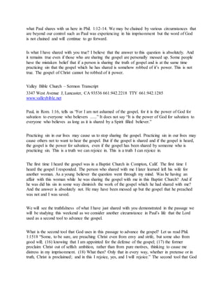what Paul shares with us here in Phil. 1:12-14. We may be chained by various circumstances that
are beyond our control such as Paul was experiencing in his imprisonment but the word of God
is not chained and will continue to go forward.
Is what I have shared with you true? I believe that the answer to this question is absolutely. And
it remains true even if those who are sharing the gospel are personally messed up. Some people
have the mistaken belief that if a person is sharing the truth of gospel and is at the same time
practicing sin that the gospel which he has shared is somehow robbed of it’s power. This is not
true. The gospel of Christ cannot be robbed of it power.
Valley Bible Church – Sermon Transcript
3347 West Avenue J, Lancaster, CA 93536 661.942.2218 TTY 661.942.1285
www.valleybible.net
Paul, in Rom. 1:16, tells us “For I am not ashamed of the gospel, for it is the power of God for
salvation to everyone who believers ......” It does not say “It is the power of God for salvation to
everyone who believes as long as it is shared by a Spirit filled believer.”
Practicing sin in our lives may cause us to stop sharing the gospel. Practicing sin in our lives may
cause others not to want to hear the gospel. But if the gospel is shared and if the gospel is heard,
the gospel is the power for salvation, even if the gospel has been shared by someone who is
practicing sin. This is a truth we can rejoice in. This is a truth I can rejoice in.
The first time I heard the gospel was in a Baptist Church in Compton, Calif. The first time I
heard the gospel I responded. The person who shared with me I later learned left his wife for
another woman. As a young believer the question went through my mind. Was he having an
affair with this woman while he was sharing the gospel with me in this Baptist Church? And if
he was did his sin in some way diminish the work of the gospel which he had shared with me?
And the answer is absolutely not. He may have been messed up but the gospel that he preached
was not and I was saved.
We will see the truthfulness of what I have just shared with you demonstrated in the passage we
will be studying this weekend as we consider another circumstance in Paul’s life that the Lord
used as a second tool to advance the gospel.
What is the second tool that God uses in this passage to advance the gospel? Let us read Phil.
1:1518 “Some, to be sure, are preaching Christ even from envy and strife, but some also from
good will; (16) knowing that I am appointed for the defense of the gospel; (17) the former
proclaim Christ out of selfish ambition, rather than from pure motives, thinking to cause me
distress in my imprisonment. (18) What then? Only that in every way, whether in pretense or in
truth, Christ is proclaimed; and in this I rejoice, yes, and I will rejoice.” The second tool that God
 