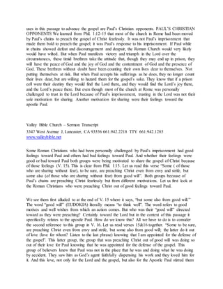 uses in this passage to advance the gospel are Paul’s Christian opponents. PAUL’S CHRISTIAN
OPPONENTS We learned from Phil. 1:12-15 that most of the church in Rome had been moved
by Paul’s chains to preach the gospel of Christ fearlessly. It was not Paul’s imprisonment that
made them bold to preach the gospel; it was Paul’s response to his imprisonment. If Paul while
in chains showed defeat and discouragement and despair, the Roman Church would very likely
would have wilted. But when Paul manifests victory and triumph in the Lord over the
circumstances, these timid brethren take the attitude that, though they may end up in prison, they
will have the peace of God and the joy of God and the contentment of God and the presence of
God. These brethren without doubt have been counting their own lives dear to themselves. Not
putting themselves at risk. But when Paul accepts his sufferings as he does, they no longer count
their lives dear, but are willing to hazard them for the gospel’s sake. They know that if a prison
cell were their destiny they would find the Lord there, and they would find the Lord’s joy there,
and the Lord’s peace there. But even though most of the church at Rome was personally
challenged to trust in the Lord because of Paul’s imprisonment, trusting in the Lord was not their
sole motivation for sharing. Another motivation for sharing were their feelings toward the
apostle Paul.
Valley Bible Church – Sermon Transcript
3347 West Avenue J, Lancaster, CA 93536 661.942.2218 TTY 661.942.1285
www.valleybible.net
Some Roman Christians who had been personally challenged by Paul’s imprisonment had good
feelings toward Paul and others had bad feelings toward Paul. And whether their feelings were
good or bad toward Paul both groups were being motivated to share the gospel of Christ because
of those feelings (V. 15). This is clear from Phil. 1:15. Let us read this verse “Some ( of those
who are sharing without fear), to be sure, are preaching Christ even from envy and strife, but
some also (of those who are sharing without fear) from good will”. Both groups because of
Paul’s chains are preaching Christ fearlessly but from different motivations. Let us first look at
the Roman Christians who were preaching Christ out of good feelings toward Paul.
We see them first alluded to at the end of V. 15 where it says, “but some also from good will.”
The word “good will” (EUDOKIA) literally means “to think well”. The word refers to good
motives and well wishes from which an action comes. But who was their “good will” directed
toward as they were preaching? Certainly toward the Lord but in the context of this passage it
specifically relates to the apostle Paul. How do we know this? All we have to do is to consider
the second reference to this group in V. 16. Let us read verses 15&16 together. “Some to be sure,
are preaching Christ even from envy and strife, but some also from good will; the latter do it out
of love (love for whom? Listen to the last phrase) knowing that I am appointed for the defense of
the gospel”. This latter group, the group that was preaching Christ out of good will was doing so
out of their love for Paul knowing that he was appointed for the defense of the gospel. This
group of believers knew that Paul was not in the place that he was and doing what he was doing
by accident. They saw him as God’s agent faithfully dispensing his work and they loved him for
it. And this love, not only for the Lord and the gospel, but also for the Apostle Paul stirred them
 