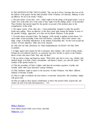 II. THE MOTIVES OF THE TWO CLASSES. "The one do it of love, knowing that I am set for
the defense of the gospel; but the other proclaim Christ of faction, not sincerely, thinking to raise
up affliction for me in my bonds." Notice:
1. The pure motive of one class - love - which ought to be the spring of all gospel action. Love to
Christ, love to the truth, love to the souls of men, ought to be the abiding motive of all preachers.
These brethren had special regard for the apostle on account of his destined place in the
evangelization of the world.
2. The impure motive of the other class - a base partisanship designed to make the apostle's
bonds more galling. There are allusions to this fierce party spirit among the Judaists in most of
the apostle's writings, aggravated as it often was by intense bitterness to the apostle.
3. Yet both classes preached Christ. The language of the apostle is applied to both classes. It is
sad to think of men preaching Christ from bad motives, especially where Erich motives may
imply a tinge of doctrinal imperfection in the method of preaching him. Yet the Lord accepts the
services of weak, imperfect, sinful men in his vineyard.
III. THE JOY OF THE APOSTLE AT THIS WIDESPREAD ACTIVITY OF THE TWO
CLASSES.
1. It might appear more natural for him to denounce these Judaists with words of sharp rebuke.
Perhaps his own enforced inactivity as a preacher may have led him to rejoice in the Christian
labors of men who knew Christ "only after the flesh."
2. His joy shows a large and forgiving nature. "What then? only that in every way, whether with
masked design or in truth, Christ is proclaimed, and therein I rejoice, yea, and will rejoice." The
conduct of the apostle teaches us:
(1) That the preaching of Christ is higher truth than the secondary questions of polity and
worship which often cause dissension among Christians.
(2) That Christians ought to rejoice in the successes of other Christians who follow different
methods of doctrine or polity.
(3) That it is right to condemn the base motives or unworthy insincerities that sometimes mingle
with good work.
(4) That we ought to show special consideration to those who preach Christ of good will, and
eschew all sorts of by-ends and manoeuvres. - T.C.
Biblical Illustrator
Some indeed preach Christ even of envy and strife
Philippians 1:15
 