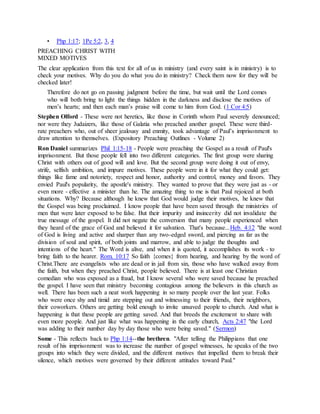 • Php 1:17; 1Pe 5:2, 3, 4
PREACHING CHRIST WITH
MIXED MOTIVES
The clear application from this text for all of us in ministry (and every saint is in ministry) is to
check your motives. Why do you do what you do in ministry? Check them now for they will be
checked later!
Therefore do not go on passing judgment before the time, but wait until the Lord comes
who will both bring to light the things hidden in the darkness and disclose the motives of
men’s hearts; and then each man’s praise will come to him from God. (1 Cor 4:5)
Stephen Olford - These were not heretics, like those in Corinth whom Paul severely denounced;
nor were they Judaizers, like those of Galatia who preached another gospel. These were third-
rate preachers who, out of sheer jealousy and enmity, took advantage of Paul’s imprisonment to
draw attention to themselves. (Expository Preaching Outlines - Volume 2)
Ron Daniel summarizes Phil 1:15-18 - People were preaching the Gospel as a result of Paul's
imprisonment. But those people fell into two different categories. The first group were sharing
Christ with others out of good will and love. But the second group were doing it out of envy,
strife, selfish ambition, and impure motives. These people were in it for what they could get:
things like fame and notoriety, respect and honor, authority and control, money and favors. They
envied Paul's popularity, the apostle's ministry. They wanted to prove that they were just as - or
even more - effective a minister than he. The amazing thing to me is that Paul rejoiced at both
situations. Why? Because although he knew that God would judge their motives, he knew that
the Gospel was being proclaimed. I know people that have been saved through the ministries of
men that were later exposed to be false. But their impurity and insincerity did not invalidate the
true message of the gospel. It did not negate the conversion that many people experienced when
they heard of the grace of God and believed it for salvation. That's because...Heb. 4:12 "the word
of God is living and active and sharper than any two-edged sword, and piercing as far as the
division of soul and spirit, of both joints and marrow, and able to judge the thoughts and
intentions of the heart." The Word is alive, and when it is quoted, it accomplishes its work - to
bring faith to the hearer. Rom. 10:17 So faith {comes} from hearing, and hearing by the word of
Christ.There are evangelists who are dead or in jail from sin, those who have walked away from
the faith, but when they preached Christ, people believed. There is at least one Christian
comedian who was exposed as a fraud, but I know several who were saved because he preached
the gospel. I have seen that ministry becoming contagious among the believers in this church as
well. There has been such a neat work happening in so many people over the last year. Folks
who were once shy and timid are stepping out and witnessing to their friends, their neighbors,
their coworkers. Others are getting bold enough to invite unsaved people to church. And what is
happening is that these people are getting saved. And that breeds the excitement to share with
even more people. And just like what was happening in the early church, Acts 2:47 "the Lord
was adding to their number day by day those who were being saved." (Sermon)
Some - This reflects back to Php 1:14--the brethren. "After telling the Philippians that one
result of his imprisonment was to increase the number of gospel witnesses, he speaks of the two
groups into which they were divided, and the different motives that impelled them to break their
silence, which motives were governed by their different attitudes toward Paul."
 