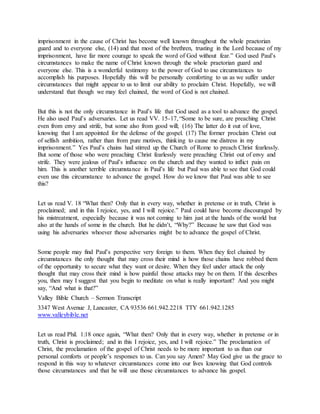 imprisonment in the cause of Christ has become well known throughout the whole praetorian
guard and to everyone else, (14) and that most of the brethren, trusting in the Lord because of my
imprisonment, have far more courage to speak the word of God without fear.” God used Paul’s
circumstances to make the name of Christ known through the whole praetorian guard and
everyone else. This is a wonderful testimony to the power of God to use circumstances to
accomplish his purposes. Hopefully this will be personally comforting to us as we suffer under
circumstances that might appear to us to limit our ability to proclaim Christ. Hopefully, we will
understand that though we may feel chained, the word of God is not chained.
But this is not the only circumstance in Paul’s life that God used as a tool to advance the gospel.
He also used Paul’s adversaries. Let us read VV. 15-17, “Some to be sure, are preaching Christ
even from envy and strife, but some also from good will; (16) The latter do it out of love,
knowing that I am appointed for the defense of the gospel. (17) The former proclaim Christ out
of selfish ambition, rather than from pure motives, thinking to cause me distress in my
imprisonment.” Yes Paul’s chains had stirred up the Church of Rome to preach Christ fearlessly.
But some of those who were preaching Christ fearlessly were preaching Christ out of envy and
strife. They were jealous of Paul’s influence on the church and they wanted to inflict pain on
him. This is another terrible circumstance in Paul’s life but Paul was able to see that God could
even use this circumstance to advance the gospel. How do we know that Paul was able to see
this?
Let us read V. 18 “What then? Only that in every way, whether in pretense or in truth, Christ is
proclaimed; and in this I rejoice, yes, and I will rejoice.” Paul could have become discouraged by
his mistreatment, especially because it was not coming to him just at the hands of the world but
also at the hands of some in the church. But he didn’t, “Why?” Because he saw that God was
using his adversaries whoever those adversaries might be to advance the gospel of Christ.
Some people may find Paul’s perspective very foreign to them. When they feel chained by
circumstances the only thought that may cross their mind is how those chains have robbed them
of the opportunity to secure what they want or desire. When they feel under attack the only
thought that may cross their mind is how painful those attacks may be on them. If this describes
you, then may I suggest that you begin to meditate on what is really important? And you might
say, “And what is that?”
Valley Bible Church – Sermon Transcript
3347 West Avenue J, Lancaster, CA 93536 661.942.2218 TTY 661.942.1285
www.valleybible.net
Let us read Phil. 1:18 once again, “What then? Only that in every way, whether in pretense or in
truth, Christ is proclaimed; and in this I rejoice, yes, and I will rejoice.” The proclamation of
Christ, the proclamation of the gospel of Christ needs to be more important to us than our
personal comforts or people’s responses to us. Can you say Amen? May God give us the grace to
respond in this way to whatever circumstances come into our lives knowing that God controls
those circumstances and that he will use those circumstances to advance his gospel.
 