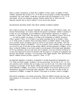 There is another circumstance in Paul’s life in addition to Paul’s chains, in addition to Paul’s
Christian opponents that we find in VV. 19-26. But we are not going to consider that particular
circumstance this week. Rather I would like to go back to this last circumstance in VV. 15-18
and examine several very important questions Paul has shared with us. What is the first
important question that we need to address? Let me ask you this question.
DO MOTIVES MATTER WHEN THE TRUE GOSPEL IS PROCLAIMED?
How would you answer this question? Hopefully you would answer, YES! Motives matter. Just
because Paul encourages us to rejoice when the true gospel is proclaimed, whether in pretense or
in truth, he is not encouraging us to be indifferent toward improper motivations in regard to
ourselves or others. Why is this? This morning I will give you two different reasons. First of all
........ we need to consider our motives if we hope to be commended as a faithful steward of
Christ’s gospel (1 Thess. 2:1-4.) If there is any doubt concerning this let us consider 1 Thess.
2:1-4. In this section of scripture Paul is presenting himself as a faithful minister of the gospel.
Let us read this section of scripture and as we read let us ask ourselves the question, “how did
Paul demonstrate himself to be faithful?” “For you yourselves know, brethren, that our coming to
you was not in vain, (2) but after we had already suffered and been mistreated in Philippi, as you
know, we had the boldness in our God to speak to you the gospel of God amid much opposition.
(3) For our exhortation does not come from error or impurity or by way of deceit, (4) but just as
we have been approved by God to be entrusted with the gospel, so we speak, not as pleasing men
but God, who examines our hearts.” Let us go back to the original question “How did Paul prove
himself a faithful steward of Christ’s gospel in 1 Thess. 2:1-4?”
HE PROVED HIMSELF FAITHFUL IN RESPECT TO HIS MANNER OF MINISTRY (VV.
1,2). What was Paul’s manner of ministry? He was persevering. We saw this in VV. 1-2. “For
you yourselves know, brethren, that our coming to you was not in vain (or in other words empty
of purpose,) (2) but after we had already suffered (been beaten) and been mistreated (or in other
words ridiculed) in Philippi, as you know, we had the boldness in our God to speak to you (at
Thessalonica) the gospel of God amid much opposition” (We were still even after all that we
experienced at Philippi, to engage the enemies of the gospel in an intense contest or struggle).
Paul and his companions were clearly persevering. When less faithful stewards may have quit,
Paul continued on. Perseverance is at the heart of faithfulness. How else did Paul prove himself
faithful?
Valley Bible Church – Sermon Transcript
 