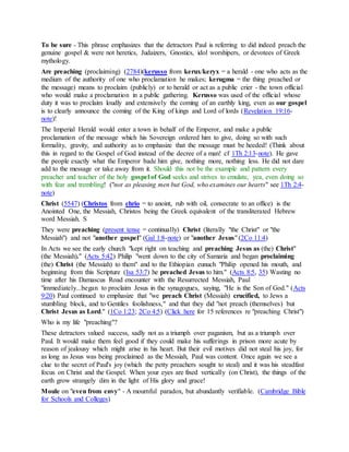 To be sure - This phrase emphasizes that the detractors Paul is referring to did indeed preach the
genuine gospel & were not heretics, Judaizers, Gnostics, idol worshipers, or devotees of Greek
mythology.
Are preaching (proclaiming) (2784)(kerusso from kerux/keryx = a herald - one who acts as the
medium of the authority of one who proclamation he makes; kerugma = the thing preached or
the message) means to proclaim (publicly) or to herald or act as a public crier - the town official
who would make a proclamation in a public gathering. Kerusso was used of the official whose
duty it was to proclaim loudly and extensively the coming of an earthly king, even as our gospel
is to clearly announce the coming of the King of kings and Lord of lords (Revelation 19:16-
note)!
The Imperial Herald would enter a town in behalf of the Emperor, and make a public
proclamation of the message which his Sovereign ordered him to give, doing so with such
formality, gravity, and authority as to emphasize that the message must be heeded! (Think about
this in regard to the Gospel of God instead of the decree of a man! cf 1Th 2:13-note). He gave
the people exactly what the Emperor bade him give, nothing more, nothing less. He did not dare
add to the message or take away from it. Should this not be the example and pattern every
preacher and teacher of the holy gospel of God seeks and strives to emulate, yea, even doing so
with fear and trembling! ("not as pleasing men but God, who examines our hearts" see 1Th 2:4-
note)
Christ (5547) (Christos from chrio = to anoint, rub with oil, consecrate to an office) is the
Anointed One, the Messiah, Christos being the Greek equivalent of the transliterated Hebrew
word Messiah. S
They were preaching (present tense = continually) Christ (literally "the Christ" or "the
Messiah") and not "another gospel" (Gal 1:8-note) or "another Jesus" (2Co 11:4)
In Acts we see the early church "kept right on teaching and preaching Jesus as (the) Christ"
(the Messiah)." (Acts 5:42) Philip "went down to the city of Samaria and began proclaiming
(the) Christ (the Messiah) to them" and to the Ethiopian eunuch "Philip opened his mouth, and
beginning from this Scripture (Isa 53:7) he preached Jesus to him." (Acts 8:5, 35) Wasting no
time after his Damascus Road encounter with the Resurrected Messiah, Paul
"immediately...began to proclaim Jesus in the synagogues, saying, "He is the Son of God." (Acts
9:20) Paul continued to emphasize that "we preach Christ (Messiah) crucified, to Jews a
stumbling block, and to Gentiles foolishness," and that they did "not preach (themselves) but
Christ Jesus as Lord." (1Co 1:23; 2Co 4:5) (Click here for 15 references re "preaching Christ")
Who is my life "preaching"?
These detractors valued success, sadly not as a triumph over paganism, but as a triumph over
Paul. It would make them feel good if they could make his sufferings in prison more acute by
reason of jealousy which might arise in his heart. But their evil motives did not steal his joy, for
as long as Jesus was being proclaimed as the Messiah, Paul was content. Once again we see a
clue to the secret of Paul's joy (which the petty preachers sought to steal) and it was his steadfast
focus on Christ and the Gospel. When your eyes are fixed vertically (on Christ), the things of the
earth grow strangely dim in the light of His glory and grace!
Moule on "even from envy" - A mournful paradox, but abundantly verifiable. (Cambridge Bible
for Schools and Colleges)
 