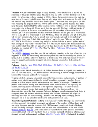 J Vernon McGee - When I first began to study the Bible, it was unbelievable to me that the
preaching of the gospel of Christ could be done in envy and strife. But now that I've been in the
ministry for a long time -- I was ordained in 1933 -- I know that one of the things that hurts the
preaching of the gospel probably more than any other single thing is the envy and the strife. Paul
will mention envy and strife several times in this epistle. There must have been quite a few who
were preaching the gospel in that way, envious of the apostle Paul, jealous because they didn't
have the results that Paul had.One of the solutions to this problem of envy is for every Christian
to recognize that he has a gift. We do not all have the same gift. The body could not function if
we did. The problem is that some men who have one gift are envious of a man who has a
different gift. You will remember that Paul told the Corinthians that the gifts are to be exercised
in love. Every gift is to be exercised in love. My friend, if you will exercise your gift in love, you
will not envy someone else. "...Love envieth not; love vaunteth not itself, is not puffed up"
(1Cor. 13:4). Envy says, "I don't think much of you," and pride says, "What do you think of
me?" That is the difference between envy and pride, and the believer is warned against both of
them. Paul put it very bluntly when he wrote, "For who maketh thee to differ from another? and
what hast thou that thou didst not receive? now if thou didst receive it, why dost thou glory, as if
thou hadst not received it?" (1Cor. 4:7). (Thru The Bible - Philippians 1 Commentary - Mp3's -
Thru the Bible)
Envy (5355) (phthonos) describes pain felt and malignity conceived at the sight of excellence or
happiness. It means not just wanting what another person has, but also resenting that person for
having it. It is an attitude of ill-will that leads to division and strife and even murder. When we
envy, we cannot bear to see the prosperity of others, because we ourselves feel continually
wretched.
Phthonos - 9x in 9v - Matt 27:18; Mark 15:10; Rom 1:29; Gal 5:21; Phil 1:15; 1 Tim 6:4; Titus
3:3; Jas 4:5; 1 Pet 2:1.
The English word envy is interesting as it is derived from the Latin in = against and video = to
look, “to look with ill-will,” etc., toward another, and obviously is an evil strongly condemned in
both the Old Testament and the New Testament.
To envy is to feel a grudging discontent aroused by the possessions, achievements, or qualities of
another along with the desire to have for oneself something possessed by another. To envy
another is to show spiteful malice and resentment over another’s advantage. To envy is to
possess a discontented feeling that arises in one's selfish heart in view of the superiority of
another, and being nearly tantamount to the expression of jealousy. The one who envies
possesses a malignant passion that sees in another qualities that it covets, and can even
degenerate into hatred for their possessor. When we feel envy towards others our basic desire is
to degrade them, not so much because we aspires after elevation as because we delight in
obscuring those who are more deserving. It follows that envying while seemingly just an
"innocent" sin is in fact one of the most odious and detestable of all vices.
Baker's Evangelical Dictionary on Envy -Sin of jealousy over the blessings and achievements
of others, especially the spiritual enjoyment and advance of the kingdom of Christ freely and
graciously bestowed upon the people of God. Old Testament examples of the sin of jealousy
include the rivalry of Joseph's brothers over the favor that Joseph received at the hand of God
(Genesis 37:12-36; Acts 7:9 ), and Saul's animosity toward David for his physical and spiritual
prowess (1 Samuel 18 ). Envy inevitably leads to personal harm and debilitation, affecting one's
physical, spiritual, and emotional well-being (Job 5:2; Proverbs 14:30 ). Unchecked, it gradually
 