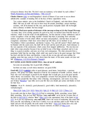 to keep its distance from him. We don’t want our testimony to be tainted by such a fellow.”
(Paul's Perspective on Pain and Pettiness - Phil 1:12-18)
Charles Simeon (click to read biographical sketch of Simeon if you want to see an almost
unbelievable example of standing firm in the face of fierce opposition) wrote,
"Let a pious minister arise in the Established Church (of England), and what labors (those
filled with envy & strife will use) to draw away his people: preachings, prayer-meetings,
societies, will all be formed for this very end & persons of popular talent will be brought
from a distance to further the base design"
Alexander MacLaren speaks of tolerance of the message as long as it is the Gospel Message
- It comes, then, to be a testing question for each of us, have we learned from Paul this lesson of
tolerance, which is not the result of cold indifference, but the outcome of fiery enthusiasm and of
a clear recognition of the one thing needful? Granted that there is preaching from unworthy
motives and modes of work which offend our tastes and prejudices, and that there are types of
evangelistic earnestness which have errors mixed up with them, are we inclined to say
'Nevertheless Christ is proclaimed, and therein I rejoice, Yea, and will rejoice'? Much chaff may
be blended with the seeds sown; the chaff will lie inert and the seed will grow. Such tolerance is
the very opposite of the carelessness which comes from languid indifference. The one does not
mind what a man preaches because it has no belief in any of the things preached, and to it one
thing is as good as another, and none are of any real consequence. The other proceeds from a
passionate belief that the one thing which sinful men need to hear is the great message that Christ
has lived and died for them, and therefore, it puts all else on one side and cares nothing for
jangling notes that may come in, if only above them the music of His name sounds out clear and
full. (Philippians 1:12-20 A Prisoner's Triumph)
BUT SOME ALSO FROM GOOD WILL: tines de kai di' eudokian:
but some are preaching him in good faith (Phillips)
but there are many as well whose intentions are good (NJB)
Good will (2107) (eudokía) refers to good pleasure, good intent, benevolence, a gracious
purpose. This group was kindly disposed to Paul & was composed of Gentile converts, friends of
Paul, who were encouraged to preach by the thought that it would give joy to the great apostle
whose liberty was restricted. They were sympathetic towards Paul and grateful for his ministry.
There are also people like that today--what a blessing, encouragement, and source of joy they
are! If these "Barnabas" type folks are in your life then you should give praise and thanks to God
for their lives.
Eudokia - 9x in 9v - desire(2), good pleasure(1), good will(1), kind intention(2), pleased(1),
well-pleasing(2).
Matt 11:26; Luke 2:14; 10:21; Rom 10:1; Eph 1:5, 9; Phil 1:15; 2:13; 2 Thess 1:11.
As an aside note that in these Php 1:15-18 Paul is contrasting fleshly preaching versus Spirit
filled preaching. Why do I say that? Because “envy and strife” are in the list of rotten fruit of
the flesh in Gal 5:20-21 whereas “love” (Php 1:16) is the supernatural fruit of the Spirit in Gal
5:22. So if you are experiencing envy and strife, what’s the secret of eradicating that rotten fruit
from your life and replacing it with love? Confess it as a sin and then yield to and “Walk by the
Spirit and you will not gratify the (evil) desire of the flesh.” (Gal 5:16) Notice how envy and
strife focus inward, on me, whereas love focuses outward, on others (cf Php 2:3-4).
 