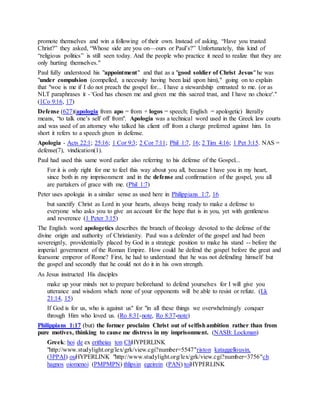 promote themselves and win a following of their own. Instead of asking, “Have you trusted
Christ?” they asked, “Whose side are you on—ours or Paul’s?” Unfortunately, this kind of
“religious politics” is still seen today. And the people who practice it need to realize that they are
only hurting themselves."
Paul fully understood his "appointment" and that as a "good soldier of Christ Jesus" he was
"under compulsion (compelled, a necessity having been laid upon him)," going on to explain
that "woe is me if I do not preach the gospel for... I have a stewardship entrusted to me. (or as
NLT paraphrases it - 'God has chosen me and given me this sacred trust, and I have no choice'."
(1Co 9:16, 17)
Defense (627)(apologia from apo = from + logos = speech; English = apologetic) literally
means, “to talk one’s self off from". Apologia was a technical word used in the Greek law courts
and was used of an attorney who talked his client off from a charge preferred against him. In
short it refers to a speech given in defense.
Apologia - Acts 22:1; 25:16; 1 Cor 9:3; 2 Cor 7:11; Phil 1:7, 16; 2 Tim 4:16; 1 Pet 3:15. NAS =
defense(7), vindication(1).
Paul had used this same word earlier also referring to his defense of the Gospel...
For it is only right for me to feel this way about you all, because I have you in my heart,
since both in my imprisonment and in the defense and confirmation of the gospel, you all
are partakers of grace with me. (Phil 1:7)
Peter uses apologia in a similar sense as used here in Philippians 1:7, 16
but sanctify Christ as Lord in your hearts, always being ready to make a defense to
everyone who asks you to give an account for the hope that is in you, yet with gentleness
and reverence (1 Peter 3:15)
The English word apologetics describes the branch of theology devoted to the defense of the
divine origin and authority of Christianity. Paul was a defender of the gospel and had been
sovereignly, providentially placed by God in a strategic position to make his stand -- before the
imperial government of the Roman Empire. How could he defend the gospel before the great and
fearsome emperor of Rome? First, he had to understand that he was not defending himself but
the gospel and secondly that he could not do it in his own strength.
As Jesus instructed His disciples
make up your minds not to prepare beforehand to defend yourselves for I will give you
utterance and wisdom which none of your opponents will be able to resist or refute. (Lk
21:14, 15)
If God is for us, who is against us" for "in all these things we overwhelmingly conquer
through Him who loved us. (Ro 8:31-note, Ro 8:37-note)
Philippians 1:17 (but) the former proclaim Christ out of selfishambition rather than from
pure motives, thinking to cause me distress in my imprisonment. (NASB: Lockman)
Greek: hoi de ex eritheias ton ChHYPERLINK
"http://www.studylight.org/lex/grk/view.cgi?number=5547"riston kataggellousin,
(3PPAI) ouHYPERLINK "http://www.studylight.org/lex/grk/view.cgi?number=3756"ch
hagnos oiomenoi (PMPMPN) thlipsin egeirein (PAN) toiHYPERLINK
 