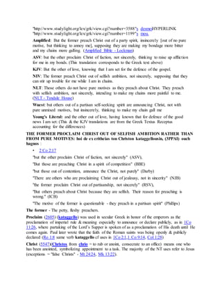 "http://www.studylight.org/lex/grk/view.cgi?number=3588"s desmoiHYPERLINK
"http://www.studylight.org/lex/grk/view.cgi?number=1199"s mou.
Amplified: But the former preach Christ out of a party spirit, insincerely [out of no pure
motive, but thinking to annoy me], supposing they are making my bondage more bitter
and my chains more galling. (Amplified Bible - Lockman)
ASV: but the other proclaim Christ of faction, not sincerely, thinking to raise up affliction
for me in my bonds. (This translation corresponds to the Greek text above)
KJV: But the other of love, knowing that I am set for the defence of the gospel.
NIV: The former preach Christ out of selfish ambition, not sincerely, supposing that they
can stir up trouble for me while I am in chains.
NLT: Those others do not have pure motives as they preach about Christ. They preach
with selfish ambition, not sincerely, intending to make my chains more painful to me.
(NLT - Tyndale House)
Wuest: but others out of a partisan self-seeking spirit are announcing Christ, not with
pure unmixed motives, but insincerely, thinking to make my chain gall me
Young's Literal: and the other out of love, having known that for defence of the good
news I am set: (This & the KJV translations are from the Greek Textus Receptus
accounting for the differences)
THE FORMER PROCLAIM CHRIST OUT OF SELFISH AMBITION RATHER THAN
FROM PURE MOTIVES: hoi de ex eritheias ton Christon kataggellousin, (3PPAI) ouch
hagnos :
• 2 Co 2:17
"but the other proclaim Christ of faction, not sincerely" (ASV),
"But those are preaching Christ in a spirit of competition" (BBE)
"but those out of contention, announce the Christ, not purely" (Darby)
"There are others who are proclaiming Christ out of jealousy, not in sincerity" (NJB)
"the former proclaim Christ out of partisanship, not sincerely" (RSV),
"But others preach about Christ because they are selfish. Their reason for preaching is
wrong." (ICB)
"The motive of the former is questionable - they preach in a partisan spirit" (Phillips)
The former - The petty, fleshy preachers.
Proclaim (2605) (kataggello) was used in secular Greek in honor of the emperors as the
proclamation of imperial rule & meaning especially to announce or declare publicly, as in 1Co
11:26, where partaking of the Lord’s Supper is spoken of as a proclamation of His death until He
comes again. Paul later wrote that the faith of the Roman saints was being openly & publicly
declared (Ro 1:8 same verb kataggello cf uses in 1Co 2:1,1 Co 9:14, Col 1:28)
Christ (5547)(Christos from chrio = to rub or anoint, consecrate to an office) means one who
has been anointed, symbolizing appointment to a task. The majority of the NT uses refer to Jesus
(exceptions = "false Christs" - Mt 24:24, Mk 13:22).
 