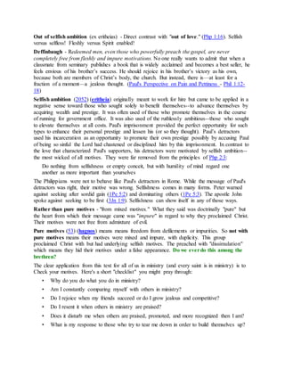Out of selfish ambition (ex eritheias) - Direct contrast with "out of love." (Php 1:16). Selfish
versus selfless! Fleshly versus Spirit enabled!
Deffinbaugh - Redeemed men, even those who powerfully preach the gospel, are never
completely free from fleshly and impure motivations. No one really wants to admit that when a
classmate from seminary publishes a book that is widely acclaimed and becomes a best seller, he
feels envious of his brother’s success. He should rejoice in his brother’s victory as his own,
because both are members of Christ’s body, the church. But instead, there is—at least for a
fraction of a moment—a jealous thought. (Paul's Perspective on Pain and Pettiness - Phil 1:12-
18)
Selfish ambition (2052) (eritheia) originally meant to work for hire but came to be applied in a
negative sense toward those who sought solely to benefit themselves--to advance themselves by
acquiring wealth and prestige. It was often used of those who promote themselves in the course
of running for government office. It was also used of the ruthlessly ambitious--those who sought
to elevate themselves at all costs. Paul's imprisonment provided the perfect opportunity for such
types to enhance their personal prestige and lessen his (or so they thought). Paul’s detractors
used his incarceration as an opportunity to promote their own prestige possibly by accusing Paul
of being so sinful the Lord had chastened or disciplined him by this imprisonment. In contrast to
the love that characterized Paul's supporters, his detractors were motivated by selfish ambition--
the most wicked of all motives. They were far removed from the principles of Php 2:3:
Do nothing from selfishness or empty conceit, but with humility of mind regard one
another as more important than yourselves
The Philippians were not to behave like Paul's detractors in Rome. While the message of Paul's
detractors was right, their motive was wrong. Selfishness comes in many forms. Peter warned
against seeking after sordid gain (1Pe 5:2) and dominating others (1Pe 5:3). The apostle John
spoke against seeking to be first (3Jn 1:9). Selfishness can show itself in any of those ways.
Rather than pure motives - "from mixed motives." What they said was doctrinally "pure" but
the heart from which their message came was "impure" in regard to why they proclaimed Christ.
Their motives were not free from admixture of evil.
Pure motives (53) (hagnos) means means freedom from defilements or impurities. So not with
pure motives means their motives were mixed and impure, with duplicity. This group
proclaimed Christ with but had underlying selfish motives. The preached with "dissimulation"
which means they hid their motives under a false appearance. Do we everdo this among the
brethren?
The clear application from this text for all of us in ministry (and every saint is in ministry) is to
Check your motives. Here's a short "checklist" you might pray through:
• Why do you do what you do in ministry?
• Am I constantly comparing myself with others in ministry?
• Do I rejoice when my friends succeed or do I grow jealous and competitive?
• Do I resent it when others in ministry are praised?
• Does it disturb me when others are praised, promoted, and more recognized then I am?
• What is my response to those who try to tear me down in order to build themselves up?
 