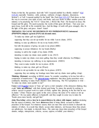 Notice in that list, the questions deal with "will I respond enabled by a fleshly mindset" (Gal
5:19-20, especially "enmities, strife, jealousy, outbursts of anger, disputes, dissensions,
factions") or "will I respond enabled by the Spirit" like Paul (Gal 5:22-23)? Paul shows us that
the way to overcome your spirit of envy and rivalry and even desire to afflict another person in
ministry is by practicing the "J.O.Y." (Jesus first...) RULE like Paul - He focused on Jesus, His
Gospel and His glory. We need to practice the words of that great old Hymn - Turn your eyes
upon Jesus, Look full in His wonderful face, And the things of earth will grow strangely dim, In
the light of His glory and grace. Amen? Amen!
THINKING TO CAUSE ME DISTRESS IN MY IMPRISONMENT: hoiomenoi
(PMPMPN) thlipsin egeirein (PAN) tois desmois mou:.
To make my chains gall me (Lightfoot)
supposing that they can stir up trouble for me while I am in chains. (NIV)
thinking to raise up affliction for me in my bonds (ASV)
but with the purpose of giving me pain in my prison (BBE)
supposing to arouse tribulation for my bonds (Darby)
meaning to add to the weight of my chains (NJB)
intending to make my chains more painful to me. (NLT)
hoping to make my chains even more galling than they would otherwise be (Phillips)
intending to increase my suffering in my imprisonment. (NRSV)
They want to make trouble for me in prison. (ICB)
thinking to make my chain gall me (Wuest)
in order to stir up trouble for me while I'm in prison. (GWT)
supposing they are making my bondage more bitter and my chains more galling (Amp)
Thinking (Hoiomai) according to BDAG means "to consider something to be true but with a
component of tentativeness." The present tense emphasizes that these pesky preachers were
continually intending to make Paul's situation more distressing. The NLT paraphrase is vivid -
"to make my chains more painful to me!"
Cause (1453)(egeiro) means to "raise up" and is a vivid metaphor of the detractors thinking they
could "raise up affliction" with their desired goal being "to annoy the apostle by seeking to
achieve success in gospel work in a spirit of rivalry against him, glorying in the fact that he was
in chains." (Vine) Vincent says egeiro in this verse conveys the sense of "to waken or stir up
affliction." He was under affliction in handcuffs and they sought in some way to make his
"bonds press more heavily and gall him."
John MacArthur address how he is caused distress by others with impure motives declaring
that the aspect of ministry that "most distresses (him) is being falsely accused by fellow
preachers of the Gospel. For whatever reason, there are men who seem to desire to discredit the
ministry of others. As a result they falsely accuse other ministers, not because those they attack
are unbelievers, but simply to discredit them....The pain runs deep when preachers of the Gospel
slander, malign, misrepresent, criticize, accuse, oppose, or belittle your ministry."
 