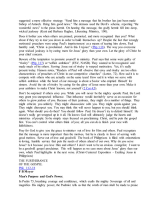 suggested a more effective strategy: “Send him a message that his brother has just been made
bishop of Antioch. Bring him good news.” The demons used the Devil’s scheme, reporting “the
wonderful news” to the pious hermit. On hearing this message, the godly hermit fell into deep,
wicked jealousy (Kent and Barbara Hughes, Liberating Ministry, 100).
Does it bother you when others are praised, promoted, and more recognized then you? What
about if they try to tear you down in order to build themselves up? Despite the fact that wrongly
motivated preachers were using Paul’s imprisonment as a means of tearing him down, Paul
humbly said, “Christ is proclaimed. And in this I rejoice” (Php 1:18). The way you overcome
your wicked jealousy is by caring more for Jesus’ glory than your own. Let the glory of Christ be
your chief concern.
Beware of the temptation to promote yourself in ministry. Paul says that some were guilty of
“rivalry” (Php 1:17) or “selfish ambition” (ESV, NASB). They wanted to be recognized and
made much of by others. Serving Jesus out of rivalry is warped motivation. Yet, it’s sadly
present today. Hanson notes, “Readers of Paul will observe that envy and rivalry are too often
characteristics of preachers of Christ in our competitive churches” (Letter, 72). How sad it is to
compete with others who are actually on the same team! How sad it is when we serve with
selfish ambition while the heart of our message is about a Savior who emptied Himself for
sinners. Avoid the sin of rivalry by caring for the glory of Jesus more than your own. Make it
your ambition to make Christ known, not yourself (2 Cor 4:5).
Don’t be surprised if others envy you. While you will never be the mighty apostle Paul, the Lord
may grant you unexpected influence. That influence would inevitably serve as an occasion for
others to grow jealous of you. Because of their jealousy, they might do a number of things. They
might criticize you unfairly. They might disassociate with you. They might speak against you.
They might disrespect you. You may think this will never happen to you, but you should think
again. What should you do then? You should follow Paul. He doesn’t try to defend himself. He
doesn’t really get wrapped up in it all. He knows God will ultimately judge the hearts and
ministries of people. So he simply stays focused on proclaiming Christ, and he puts the gospel
first. You can’t control what others think of you; all you can do is finish your race with
faithfulness.
Pray for God to give you the grace to minister out of love for Him and others. Paul recognizes
that the message is more important than the motives, but he is clearly in favor of serving with
good motives. Serve out of love and goodwill. The book of Philippians is filled with exhortations
to loving, humble service that puts the needs of others ahead of our own. Why do you serve
Jesus? Is it because you love Him and others? I don’t want to be an envious evangelist; I want to
be a goodwill gospel proclaimer. This will happen as we care more about Jesus’ glory than our
own, which Paul highlights in the next verse. (Christ-Centered Exposition – Exalting Jesus in
Philippians)
THE FURTHERANCE
OF THE GOSPEL
Phil. 1:12-18
F B Meyer
Man's Purpose and God's Power.
In Psalm 75, breathing courage and confidence, which exalts the mighty Sovereign of all and
magnifies His mighty power, the Psalmist tells us that the wrath of man shall be made to praise
 