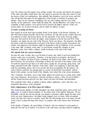 God. The wicked may plot against God, seeking to injure His servants and obstruct the progress
of His truth, and within certain limits they may appear to succeed; but when they expect to reap
the harvest of their evil machinations, they suddenly find themselves put to the worse, and God
takes all that they had meant for the suppression of the Gospel, to promote its progress and
triumph. There are few instances establishing this fact more striking than the story of the
Apostle, for the misfortunes which befell his human life, and the difficulties over which he was
compelled to make progress, were used by God to promote the highest interests of that very
Gospel which was so dear to his heart, and for which he suffered so much.
St. Paul's yearning for Rome.
How eagerly he set his heart upon reaching Rome! In the Epistle to the Roman Christians, he
tells them that he hopes presently that he may see Rome, not only that he may comfort them and
be comforted by them, but because Rome was the metropolis of the world. From the golden
mile-stone that stood in the Forum the mighty roads emanated to the far East and West. What
Jerusalem was during the one week of the Passover, Rome was always. The statesmen who filled
her Senate would be commissioned to all parts of the known world as consuls and praetors; the
soldiers who gathered in her barracks might be despatched to the far Euphrates on the one hand,
or the white cliffs of Britain on the other. To reach Rome seemed like standing in some
telephonic centre, from which a whisper would reverberate to the ends of the world.
The Apostle Paul was a great strategist.
He knew the value of cities; they were the head of waters, into which if seed were dropped the
current would carry it everywhere. Therefore, as he had spoken in Jerusalem, the heart of
Palestine; at Antioch, the heart of Syria; at Ephesus, the heart of Asia Minor; and at Athens, the
heart of Greece, he was desirous of preaching at Rome also, the heart of the empire of the world.
No doubt he expected to get there as to other places, paying his own passage, going freely, and
being welcomed by the little Churches of the saints, which were beginning to shed their light
amid the surrounding gloom. But it was not thus that Paul accomplished his life-purpose. He
came to Rome a prisoner, his passage paid as a convict by the Roman Government; and the
hatred of his enemies was the breath of the Almighty that wafted him to his chosen destination.
Thus, constantly, God allows men to rage madly against His Gospel up to a certain point, which
may cause annoyance, inconvenience, and pain, but there is always a "thus far and no further,"
and the Gospel proceeds upon the very lines which God from all eternity had determined.
This wonderful truth, which is capable of almost endless application, meets with three very
remarkable illustrations in this paragraph.
Paul's Imprisonment in its Effect upon the Soldiers.
"My bonds became manifest in Christ throughout the whole praetorian guard, and to all the rest"
(Phil. 1:13). It would be better translated--to the whole circle of the imperial lifeguards. We are
all familiar with the fact that the Apostle was chained to a Roman soldier during the entire term
of his two years' imprisonment, the soldier being changed every six hours. What an exquisite
torture this must have been to a sensitive nature like his! Bad enough never to be alone, but still
worse to have to spend the long hours always in company with a man chosen from the Roman
guard.
In the Epistles of Ignatius, the good bishop of Antioch, who was entrusted to such guards to
bring him from his see at Antioch to be thrown to the wild beasts, describes himself as fighting
 
