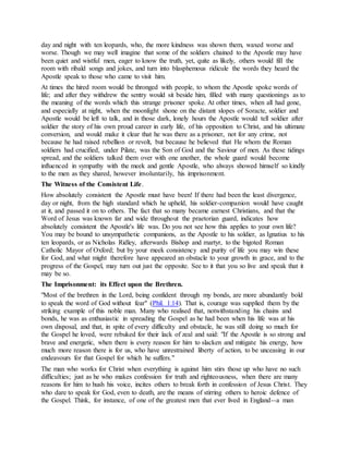 day and night with ten leopards, who, the more kindness was shown them, waxed worse and
worse. Though we may well imagine that some of the soldiers chained to the Apostle may have
been quiet and wistful men, eager to know the truth, yet, quite as likely, others would fill the
room with ribald songs and jokes, and turn into blasphemous ridicule the words they heard the
Apostle speak to those who came to visit him.
At times the hired room would be thronged with people, to whom the Apostle spoke words of
life; and after they withdrew the sentry would sit beside him, filled with many questionings as to
the meaning of the words which this strange prisoner spoke. At other times, when all had gone,
and especially at night, when the moonlight shone on the distant slopes of Soracte, soldier and
Apostle would be left to talk, and in those dark, lonely hours the Apostle would tell soldier after
soldier the story of his own proud career in early life, of his opposition to Christ, and his ultimate
conversion, and would make it clear that he was there as a prisoner, not for any crime, not
because he had raised rebellion or revolt, but because he believed that He whom the Roman
soldiers had crucified, under Pilate, was the Son of God and the Saviour of men. As these tidings
spread, and the soldiers talked them over with one another, the whole guard would become
influenced in sympathy with the meek and gentle Apostle, who always showed himself so kindly
to the men as they shared, however involuntarily, his imprisonment.
The Witness of the Consistent Life.
How absolutely consistent the Apostle must have been! If there had been the least divergence,
day or night, from the high standard which he upheld, his soldier-companion would have caught
at it, and passed it on to others. The fact that so many became earnest Christians, and that the
Word of Jesus was known far and wide throughout the praetorian guard, indicates how
absolutely consistent the Apostle's life was. Do you not see how this applies to your own life?
You may be bound to unsympathetic companions, as the Apostle to his soldier, as Ignatius to his
ten leopards, or as Nicholas Ridley, afterwards Bishop and martyr, to the bigoted Roman
Catholic Mayor of Oxford; but by your meek consistency and purity of life you may win these
for God, and what might therefore have appeared an obstacle to your growth in grace, and to the
progress of the Gospel, may turn out just the opposite. See to it that you so live and speak that it
may be so.
The Imprisonment: its Effect upon the Brethren.
"Most of the brethren in the Lord, being confident through my bonds, are more abundantly bold
to speak the word of God without fear" (Phil. 1:14). That is, courage was supplied them by the
striking example of this noble man. Many who realised that, notwithstanding his chains and
bonds, he was as enthusiastic in spreading the Gospel as he had been when his life was at his
own disposal, and that, in spite of every difficulty and obstacle, he was still doing so much for
the Gospel he loved, were rebuked for their lack of zeal and said: "If the Apostle is so strong and
brave and energetic, when there is every reason for him to slacken and mitigate his energy, how
much more reason there is for us, who have unrestrained liberty of action, to be unceasing in our
endeavours for that Gospel for which he suffers."
The man who works for Christ when everything is against him stirs those up who have no such
difficulties; just as he who makes confession for truth and righteousness, when there are many
reasons for him to hush his voice, incites others to break forth in confession of Jesus Christ. They
who dare to speak for God, even to death, are the means of stirring others to heroic defence of
the Gospel. Think, for instance, of one of the greatest men that ever lived in England--a man
 