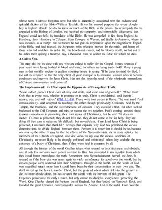whose name is almost forgotten now, but who is immortally associated with the cadence and
splendid diction of the Bible--William Tyndale. It was his avowed purpose that every plough-
boy in England should be able to know as much of the Bible as the priests. To accomplish this he
appealed to the Bishop of London, but received no sympathy, and sorrowfully discovered that
England could not hold the translator of the Bible. He was compelled to flee from England to
Hamburg, from Hamburg to Cologne, from Cologne to Worms, and finally to Antwerp, where he
was executed as a martyr; but not before he had put his imprimatur upon the magnificent English
of the Bible, and had invested the Scriptures with priceless interest for the minds and hearts of
those who had watched his noble life, his beneficent career, and his bloody death, so that out of
his ashes there sprang a hundred, nay, a thousand men, to scatter the Bible for which he died.
A Call to You.
This may also be the case with you who are called to suffer for the Gospel. It may seem as if
your voice were being hushed in blood and tears; but others are being made bold. Many a young
man in that worldly society or godless counting-house is saying "If he dares to stand for God, I
too will be a hero"; so that the very effect of your example is to stimulate weaker ones to become
confessors and martyrs for Jesus Christ. Has not this been the result of the wholesale martyrdoms
of Chinese missionaries and converts?
The Imprisonment: its Effect upon the Opponents of Evangelical Truth.
"Some indeed preach Christ even of envy and strife, and some also of goodwill." "What then?
Only that in every way, whether in pretence or in truth, Christ is proclaimed; and therein I
rejoice, yea, and will rejoice" (Phil. 1:1-18). There were two parties in Rome. The one loved Paul
enthusiastically, and accepted his teaching; the other, though professedly Christian, held by the
Temple, the Pharisees, and the old restrictions of Judaism. They avowed Christ, but often looked
backward to the Old Covenant and tried to weave the two together. Paul's coming aroused these
to more earnestness in promoting their own views of Christianity, but he said: "It does not
matter, if Christ is preached; they do not love me, they do not come to me for help, they are
doing all they can to make my life difficult; but nevertheless, if my Lord Jesus Christ is being
preached, I am more than thankful." Perhaps that explains why God has permitted the various
denominations to divide England between them. Perhaps it is better that it should be so, because
one stirs up the other. It may be that the efforts of the Nonconformists stir to more activity the
members of the Church of England, and vice versa. In any case the various doctrines of
Christianity are more likely to be strongly enforced and maintained, when they underlie the very
existence of a body of Christians, than if they were held in common by all.
All through the history of the world God has taken what seemed to be a hindrance and obstacle,
and, if only His servants were patient and true to Him, has converted it into a pulpit from which
they could better promulgate the truth. Remember how Nebuchadnezzar harried the Jews. It
seemed as if the holy city was never again to wield an influence for good over the world; but the
chosen people were scattered with their Scriptures throughout the world, and the world of God
was magnified much more than it could have been by their concentration in their own city. The
devil stirred up the Jews to murder Christ, but the grain of wheat which fell into the ground to
die, no more abode alone, but has covered the world with the harvests of rich grain. The
Emperors persecuted the early Church, but only drove the disciples everywhere preaching the
Word. King Charles chased the Puritans out of England, but they landed on Plymouth Rock, and
founded the great Christian commonwealth across the Atlantic. Out of the awful Civil War the
 
