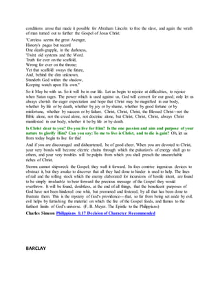 conditions arose that made it possible for Abraham Lincoln to free the slave, and again the wrath
of man turned out to further the Gospel of Jesus Christ.
"Careless seems the great Avenger,
History's pages but record
One death-grapple, in the darkness,
'Twixt old systems and the Word.
Truth for ever on the scaffold,
Wrong for ever on the throne;
Yet that scaffold sways the future,
And, behind the dim unknown,
Standeth God within the shadow,
Keeping watch upon His own."
So it May be with us. So it will be in our life. Let us begin to rejoice at difficulties, to rejoice
when Satan rages. The power which is used against us, God will convert for our good; only let us
always cherish the eager expectation and hope that Christ may be magnified in our body,
whether by life or by death, whether by joy or by shame, whether by good fortune or by
misfortune, whether by success or by failure. Christ, Christ, Christ, the Blessed Christ--not the
Bible alone, not the creed alone, not doctrine alone, but Christ, Christ, Christ, always Christ
manifested in our body, whether it be by life or by death.
Is Christ dear to you? Do you live for Him? Is the one passion and aim and purpose of your
nature to glorify Him? Can you say: To me to live is Christ, and to die is gain? Oh, let us
from today begin to live for this!
And if you are discouraged and disheartened, be of good cheer. When you are devoted to Christ,
your very bonds will become electric chains through which the pulsation's of energy shall go to
others, and your very troubles will be pulpits from which you shall preach the unsearchable
riches of Christ.
Storms cannot shipwreck the Gospel; they waft it forward. Its foes contrive ingenious devices to
obstruct it, but they awake to discover that all they had done to hinder is used to help. The lines
of rail and the rolling stock which the enemy elaborated for incursions of hostile intent, are found
to be simply invaluable to bear forward the precious message of the Gospel they would
overthrow. It will be found, doubtless, at the end of all things, that the beneficent purposes of
God have not been hindered one whit, but promoted and fostered, by all that has been done to
frustrate them. This is the mystery of God's providence---that, so far from being set aside by evil,
evil helps by furnishing the material on which the fire of the Gospel feeds, and flames to the
furthest limits of God's universe. (F. B. Meyer. The Epistle to the Philippians)
Charles Simeon Philippians 1:17 Decision of Character Recommended
BARCLAY
 