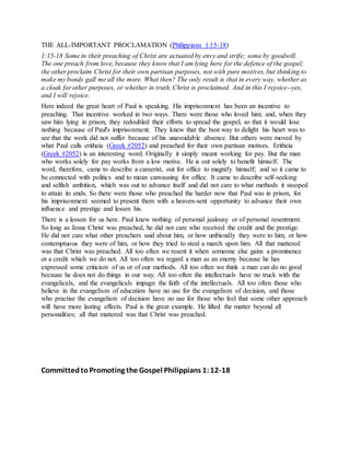 THE ALL-IMPORTANT PROCLAMATION (Philippians 1:15-18)
1:15-18 Some in their preaching of Christ are actuated by envy and strife; some by goodwill.
The one preach from love, because they know that I am lying here for the defence of the gospel;
the other proclaim Christ for their own partisan purposes, not with pure motives, but thinking to
make my bonds gall me all the more. What then? The only result is that in every way, whether as
a cloak for other purposes, or whether in truth, Christ is proclaimed. And in this I rejoice--yes,
and I will rejoice.
Here indeed the great heart of Paul is speaking. His imprisonment has been an incentive to
preaching. That incentive worked in two ways. There were those who loved him; and, when they
saw him lying in prison, they redoubled their efforts to spread the gospel, so that it would lose
nothing because of Paul's imprisonment. They knew that the best way to delight his heart was to
see that the work did not suffer because of his unavoidable absence. But others were moved by
what Paul calls eritheia (Greek #2052) and preached for their own partisan motives. Eritheia
(Greek #2052) is an interesting word. Originally it simply meant working for pay. But the man
who works solely for pay works from a low motive. He is out solely to benefit himself. The
word, therefore, came to describe a careerist, out for office to magnify himself; and so it came to
be connected with politics and to mean canvassing for office. It came to describe self-seeking
and selfish ambition, which was out to advance itself and did not care to what methods it stooped
to attain its ends. So there were those who preached the harder now that Paul was in prison, for
his imprisonment seemed to present them with a heaven-sent opportunity to advance their own
influence and prestige and lessen his.
There is a lesson for us here. Paul knew nothing of personal jealousy or of personal resentment.
So long as Jesus Christ was preached, he did not care who received the credit and the prestige.
He did not care what other preachers said about him, or how unfriendly they were to him, or how
contemptuous they were of him, or how they tried to steal a march upon him. All that mattered
was that Christ was preached. All too often we resent it when someone else gains a prominence
or a credit which we do not. All too often we regard a man as an enemy because he has
expressed some criticism of us or of our methods. All too often we think a man can do no good
because he does not do things in our way. All too often the intellectuals have no truck with the
evangelicals, and the evangelicals impugn the faith of the intellectuals. All too often those who
believe in the evangelism of education have no use for the evangelism of decision, and those
who practise the evangelism of decision have no use for those who feel that some other approach
will have more lasting effects. Paul is the great example. He lifted the matter beyond all
personalities; all that mattered was that Christ was preached.
CommittedtoPromoting the Gospel Philippians 1:12-18
 