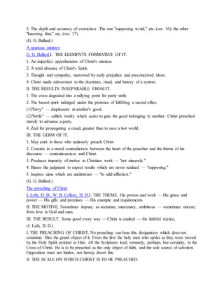 5. The depth and accuracy of conviction. The one "supposing to rid," etc. (ver. 16); the other
"knowing that," etc. (ver. 17).
(G. G. Ballard.)
A spurious ministry
G. G. Ballard.I. THE ELEMENTS FORMATIVE OF IT.
1. An imperfect apprehension of Christ's mission.
2. A total absence of Christ's Spirit.
3. Thought and sympathy, narrowed by early prejudice and preconceived ideas.
4. Christ made subservient to the doctrines, ritual, and history of a system.
II. THE RESULTS INSEPARABLE FROM IT.
1. The cross degraded into a rallying point for party strife.
2. The basest spirit indulged under the pretence of fulfilling a sacred office.
(1)"Envy" — displeasure at another's good.
(2)"Strife" — selfish rivalry which seeks to gain the good belonging to another. Christ preached
merely to advance a party.
4. Zeal for propagating a creed, greater than to save a lost world.
III. THE GERM OF IT.
1. May exist in those who zealously preach Christ.
2. Consists in a moral contradiction between the heart of the preacher and the theme of his
discourse — contentiousness and Christ.
3. Produces impurity of motive in Christian work — "not sincerely."
4. Biases the judgment to expect results which are never realized — "supposing."
5. Inspires aims which are unchristian — "to add affliction."
(G. G. Ballard.)
The preaching of Christ
J. Lyth, D. D., W. B. Collyer, D. D.I. THE THEME. His person and work — His grace and
power — His gifts and promises — His example and requirements.
II. THE MOTIVE. Sometimes impure; as sectarian, mercenary, ambitious — sometimes sincere;
from love to God and man.
III. THE RESULT. Some good every way — Christ is exalted — the faithful rejoice,
(J. Lyth, D. D.)
I. THE PREACHING OF CHRIST. No preaching can bear this designation which does not
constitute Him the grand object of it. From the first the holy men who spoke as they were moved
by the Holy Spirit pointed to Him. All the Scriptures lead, remotely, perhaps, but certainly, to the
Cross of Christ. He is to be preached as the only object of faith, and the sole source of salvation.
Opposition must not hinder, nor heresy divert this.
II. THE SCALE ON WHICH CHRIST IS TO BE PREACHED.
 